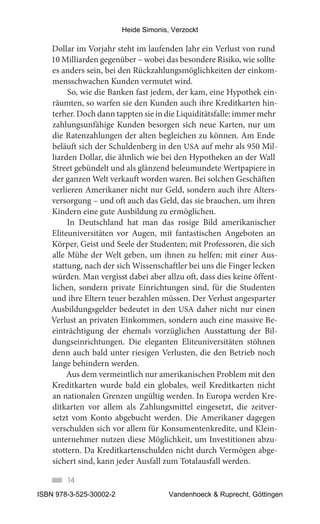 Heide Simonis, Verzockt

   Dollar im Vorjahr steht im laufenden Jahr ein Verlust von rund
   10 Milliarden gegenüber – wobei das besondere Risiko, wie sollte
   es anders sein, bei den Rückzahlungsmöglichkeiten der einkom-
   mensschwachen Kunden vermutet wird.
        So, wie die Banken fast jedem, der kam, eine Hypothek ein-
   räumten, so warfen sie den Kunden auch ihre Kreditkarten hin-
   terher. Doch dann tappten sie in die Liquiditätsfalle: immer mehr
   zahlungsunfähige Kunden besorgen sich neue Karten, nur um
   die Ratenzahlungen der alten begleichen zu können. Am Ende
   beläuft sich der Schuldenberg in den USA auf mehr als 950 Mil-
   liarden Dollar, die ähnlich wie bei den Hypotheken an der Wall
   Street gebündelt und als glänzend beleumundete Wertpapiere in
   der ganzen Welt verkauft worden waren. Bei solchen Geschäften
   verlieren Amerikaner nicht nur Geld, sondern auch ihre Alters-
   versorgung – und oft auch das Geld, das sie brauchen, um ihren
   Kindern eine gute Ausbildung zu ermöglichen.
        In Deutschland hat man das rosige Bild amerikanischer
   Eliteuniversitäten vor Augen, mit fantastischen Angeboten an
   Körper, Geist und Seele der Studenten; mit Professoren, die sich
   alle Mühe der Welt geben, um ihnen zu helfen; mit einer Aus-
   stattung, nach der sich Wissenschaftler bei uns die Finger lecken
   würden. Man vergisst dabei aber allzu oft, dass dies keine öffent-
   lichen, sondern private Einrichtungen sind, für die Studenten
   und ihre Eltern teuer bezahlen müssen. Der Verlust angesparter
   Ausbildungsgelder bedeutet in den USA daher nicht nur einen
   Verlust an privaten Einkommen, sondern auch eine massive Be-
   einträchtigung der ehemals vorzüglichen Ausstattung der Bil-
   dungseinrichtungen. Die eleganten Eliteuniversitäten stöhnen
   denn auch bald unter riesigen Verlusten, die den Betrieb noch
   lange behindern werden.
        Aus dem vermeintlich nur amerikanischen Problem mit den
   Kreditkarten wurde bald ein globales, weil Kreditkarten nicht
   an nationalen Grenzen ungültig werden. In Europa werden Kre-
   ditkarten vor allem als Zahlungsmittel eingesetzt, die zeitver-
   setzt vom Konto abgebucht werden. Die Amerikaner dagegen
   verschulden sich vor allem für Konsumentenkredite, und Klein-
   unternehmer nutzen diese Möglichkeit, um Investitionen abzu-
   stottern. Da Kreditkartenschulden nicht durch Vermögen abge-
   sichert sind, kann jeder Ausfall zum Totalausfall werden.

        14
ISBN 978-3-525-30002-2                 Vandenhoeck & Ruprecht, Göttingen
 