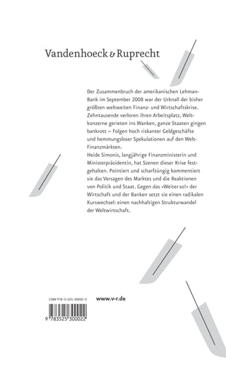 Der Zusammenbruch der amerikanischen Lehman-
                      Bank im September 2008 war der Urknall der bisher
                      größten weltweiten Finanz- und Wirtschaftskrise.
                      Zehntausende verloren ihren Arbeitsplatz, Welt-
                      konzerne gerieten ins Wanken, ganze Staaten gingen
                      bankrott – Folgen hoch riskanter Geldgeschäfte
                      und hemmungsloser Spekulationen auf den Welt-
                      Finanzmärkten.
                      Heide Simonis, langjährige Finanzministerin und
                      Ministerpräsidentin, hat Szenen dieser Krise fest-
                      gehalten. Pointiert und scharfzüngig kommentiert
                      sie das Versagen des Marktes und die Reaktionen
                      von Politik und Staat. Gegen das »Weiter so!« der
                      Wirtschaft und der Banken setzt sie einen radikalen
                      Kurswechsel: einen nachhaltigen Strukturwandel
                      der Weltwirtschaft.




 ISBN 978-3-525-30002-2   www.v-r.de

9<HTOFNF=da ac >
 