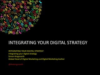 INTEGRATING YOUR DIGITAL STRATEGY
INTEGRATING YOUR DIGITAL STRATEGY
Integrating your digital strategy
Simon Kingsnorth
Global Head of Digital Marketing and Digital Marketing Author
@thekingsnorth
 