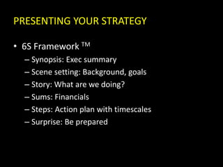 PRESENTING YOUR STRATEGY
• 6S Framework TM
– Synopsis: Exec summary
– Scene setting: Background, goals
– Story: What are we doing?
– Sums: Financials
– Steps: Action plan with timescales
– Surprise: Be prepared
 