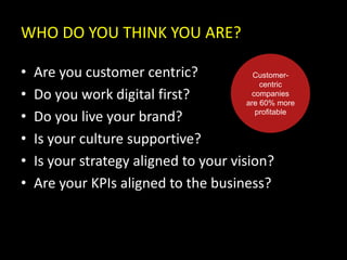 WHO DO YOU THINK YOU ARE?
• Are you customer centric?
• Do you work digital first?
• Do you live your brand?
• Is your culture supportive?
• Is your strategy aligned to your vision?
• Are your KPIs aligned to the business?
Customer-
centric
companies
are 60% more
profitable
 