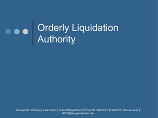 Orderly Liquidation
Authority
Georgetown University Law Center | Federal Regulation of Financial Institutions | Fall 2011 | Simon Lacey |
sl673@law.georgetown.edu
1
 