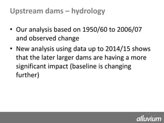 Upstream dams – hydrology
• Our analysis based on 1950/60 to 2006/07
and observed change
• New analysis using data up to 2014/15 shows
that the later larger dams are having a more
significant impact (baseline is changing
further)
 