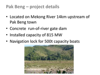 • Located on Mekong River 14km upstream of
Pak Beng town
• Concrete run-of-river gate dam
• Installed capacity of 815 MW
• Navigation lock for 500t capacity boats
Pak Beng – project details
 