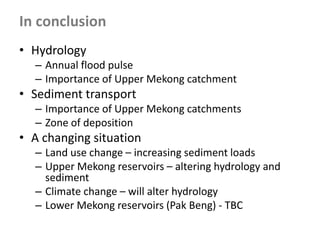 • Hydrology
– Annual flood pulse
– Importance of Upper Mekong catchment
• Sediment transport
– Importance of Upper Mekong catchments
– Zone of deposition
• A changing situation
– Land use change – increasing sediment loads
– Upper Mekong reservoirs – altering hydrology and
sediment
– Climate change – will alter hydrology
– Lower Mekong reservoirs (Pak Beng) - TBC
In conclusion
 