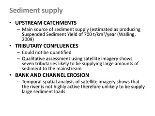 Sediment supply
• UPSTREAM CATCHMENTS
– Main source of sediment supply (estimated as producing
Suspended Sediment Yield of 700 t/km2/year (Walling,
2009)
• TRIBUTARY CONFLUENCES
– Could not be quantified
– Qualitative assessment using satellite imagery shows
seven tributaries likely to be supplying large amounts of
sediment to the mainstream
• BANK AND CHANNEL EROSION
– Temporal-spatial analysis of satellite imagery shows that
the river is not highly active therefore unlikely to be supply
large sediment loads
 