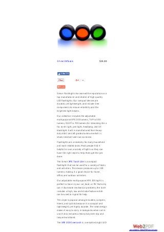 Simon Flashlights has earned the reputation as a
top manufacturer and retailer of high quality
LED flashlights. Our compact devices are
durable, yet lightweight, and include Cree
components to ensure reliability and the
brightest light beams.
Our collection includes the adjustable
multipurpose XPE 200 lumens, T6 Pro 500
lumens, DU2 Pro 700 lumens for streaming lite a
far, torch light, pen light, headlamp, and UV
blacklight. Each is manufactured from heavy-
duty 6061 aircraft grade aluminum which is
shock-resistant and non-corrosive.
Flashlights are a necessity for many household
and work-related tasks. Most people find it
helpful to own a variety of lights so they can
have the right style to help them get the job
done.
The Simon XPE Torch Lite is a compact
flashlight that can be used for a variety of tasks
and activities. This device produces up to 200
lumens; making it a good choice for home,
office, and outdoor activities.
Our adjustable multipurpose XPE 200 light is
perfect to have in your car, boat, or RV. Not only
can it illuminate mechanical problems, the torch
includes a high, low and strobe feature which
can be used to signal for help.
This style is popular amongst boaters, campers,
hikers, and cyclists because it is compact and
lightweight, yet highly durable. The small design
makes it easy to carry in backpacks when not in
use. It also includes a heavy duty belt clip and
lanyard wristband.
The XPE 200 Cree torch is a versatile bright LED
34 mm Diffusers $25.00
44
Like 214
converted by Web2PDFConvert.com
 