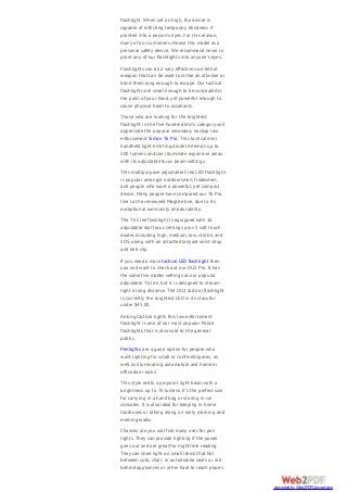 flashlight. When set on high, the device is
capable of inflicting temporary blindness if
pointed into a person’s eyes. For this reason,
many of our customers choose this model as a
personal safety device. We recommend never to
point any of our flashlights into anyone’s eyes.
Flashlights can be a very effective non-lethal
weapon that can be used to strike an attacker or
blind them long enough to escape. Our tactical
flashlights are small enough to be concealed in
the palm of your hand, yet powerful enough to
cause physical harm to assailants.
Those who are looking for the brightest
flashlight in the five hundred lmn’s category will
appreciate the popular secondary backup law
enforcement Simon T6 Pro. This tactical mini
handheld light emitting diode lite emits up to
500 lumens and can illuminate expansive areas
with its adjustable focus beam settings.
This multipurpose adjustable Cree LED flashlight
is popular amongst outdoorsmen, tradesmen,
and people who want a powerful, yet compact
device. Many people have compared our T6 Pro
line to the renowned Maglite line, due to its
exceptional luminosity and durability.
The T6 Cree flashlight is equipped with 16
adjustable dial focus settings plus 5 soft touch
modes including high, medium, low, strobe, and
SOS, along with an attached lanyard wrist strap
and belt clip.
If you need a more tactical LED flashlight then
you will want to check out our DU2 Pro. It has
the same five modes settings as our popular
adjustable T6 lite, but it is designed to stream
light a long distance. The DU2 tactical flashlight
is currently the brightest LED in its class for
under $45.00.
Among tactical lights this law enforcement
flashlight is one of our most popular Police
flashlights that is also sold to the general
public.
Penlights are a good option for people who
want lighting for small or confined spaces, as
well as illuminating automobile and home or
office door locks.
This style emits a pinpoint light beam with a
brightness up to 70 lumens. It’s the perfect size
for carrying in a hand bag or storing in car
consoles. It is also ideal for keeping in home
toolboxes or taking along on early morning and
evening walks.
Chances are you will find many uses for pen
lights. They can provide lighting if the power
goes out and are great for nighttime reading.
They can shed light on small items that fall
between sofa, chair, or automobile seats or roll
behind appliances or other hard to reach places.
converted by Web2PDFConvert.com
 