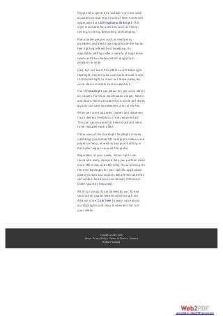 Copyright © 2013-2016
About Privacy Policy Terms of Service Contact
Brightest Flashlight
People who spend time outdoors or have work
occupations that require use of both hands will
appreciate our LED headlamp flashlight. This
style is suitable for activities such as hiking,
cycling, hunting, spelunking and camping.
Many trades people, such as mechanics,
plumbers, and electricians appreciate the hands-
free lighting offered by a headlamp. Its
adjustable settings offer a variety of brightness
levels and focus beams which range from
pinpoint to wide.
Last, but not least, SFs offers our UV blacklight
flashlight. Anyone who owns pets should invest
in the blacklight to scout out those pesky dry
urine stains invisible to the naked eye.
Our UV blacklight can detect dry pet urine stains
on carpets, furniture, baseboards, drapes, fabrics
and floors. Having the ability to locate pet stains
quickly can save homeowners a lot of money.
When pet urine saturates carpets and draperies
it can destroy the fabrics if not removed fast.
This can cause carpets to deteriorate and need
to be replaced more often.
Other uses of the blacklight flashlight include
validating government ID hologram markers and
paper currency, as well as Scorpion hunting in
hot desert regions around the globe.
Regardless of your needs, Simon lights can
illuminate every area and help you perform tasks
more effectively and efficiently. If you looking for
the best flashlight for your specific application
please contact our support department and they
can custom build your own design. (Minimum
Order Quantity Required)
All of our products are backed by our 30 day
satisfaction guarantee and sold through our
Amazon store. Click here to learn more about
our flashlights and shop for devices that suit
your needs.
converted by Web2PDFConvert.com
 