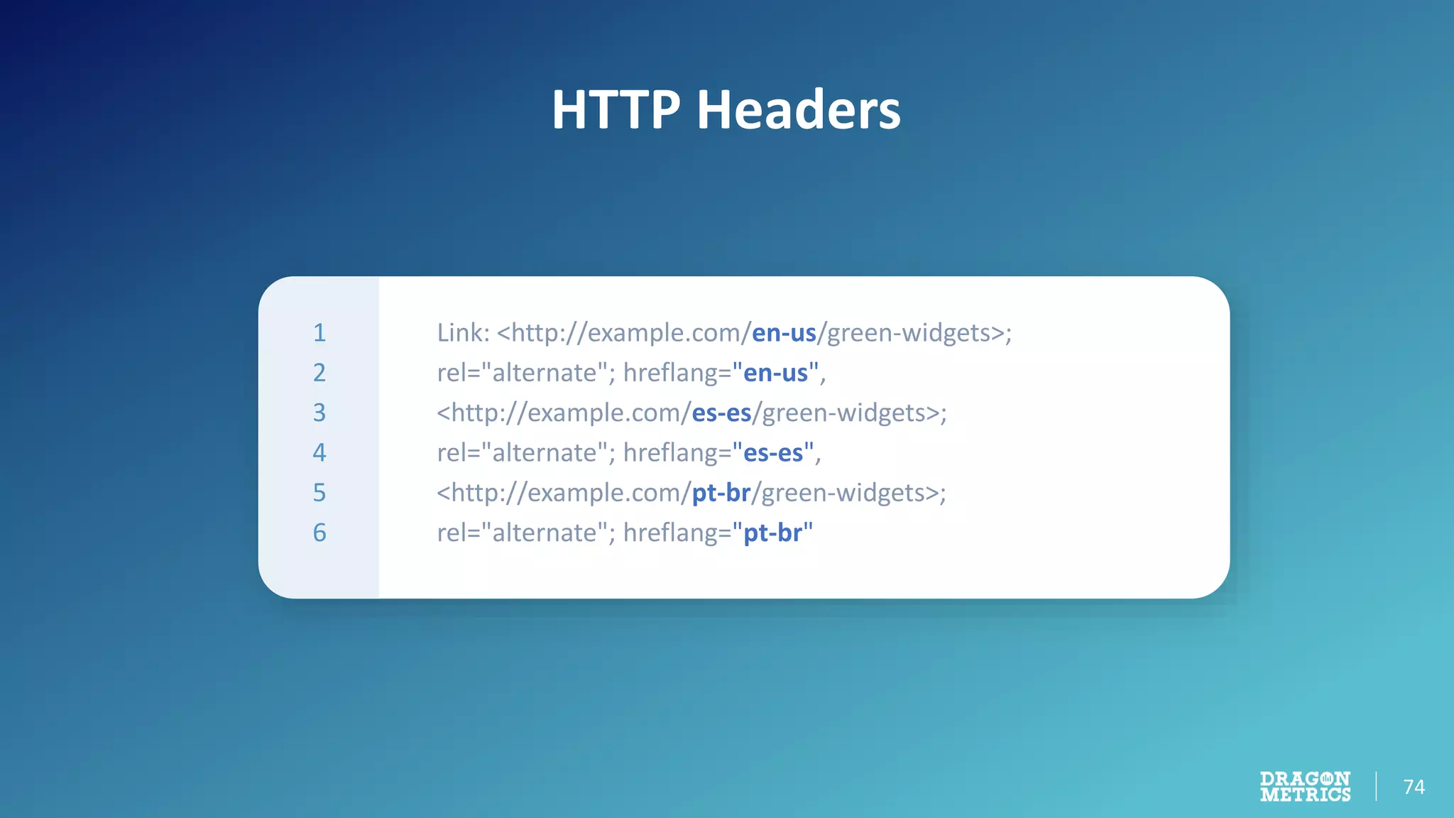 74
HTTP Headers
1
2
3
4
5
6
Link: <http://example.com/en-us/green-widgets>;
rel="alternate"; hreflang="en-us",
<http://example.com/es-es/green-widgets>;
rel="alternate"; hreflang="es-es",
<http://example.com/pt-br/green-widgets>;
rel="alternate"; hreflang="pt-br"
 