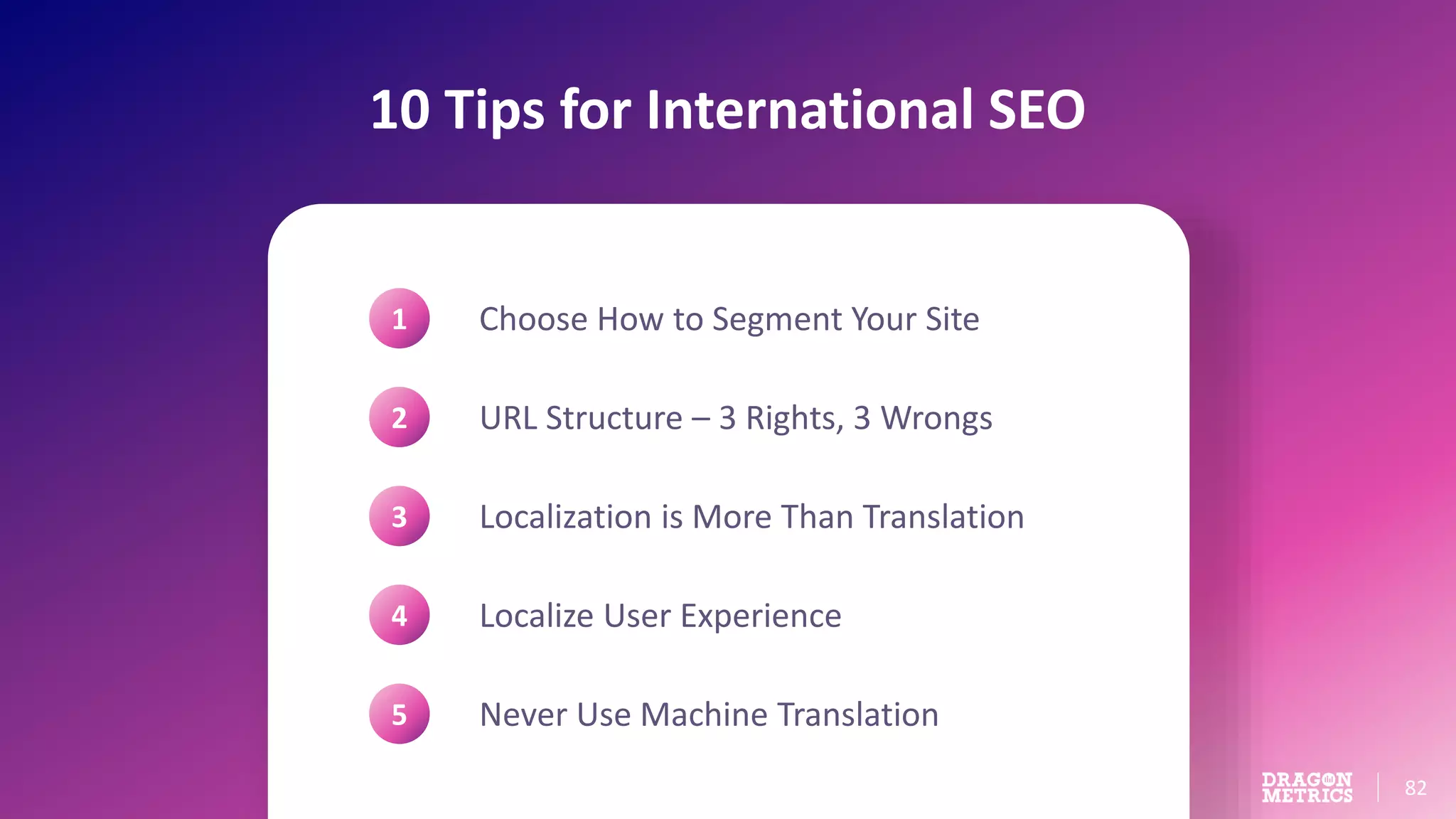 82
10 Tips for International SEO
Choose How to Segment Your Site
URL Structure – 3 Rights, 3 Wrongs
Localization is More Than Translation
Localize User Experience
Never Use Machine Translation
1
2
3
4
5
 