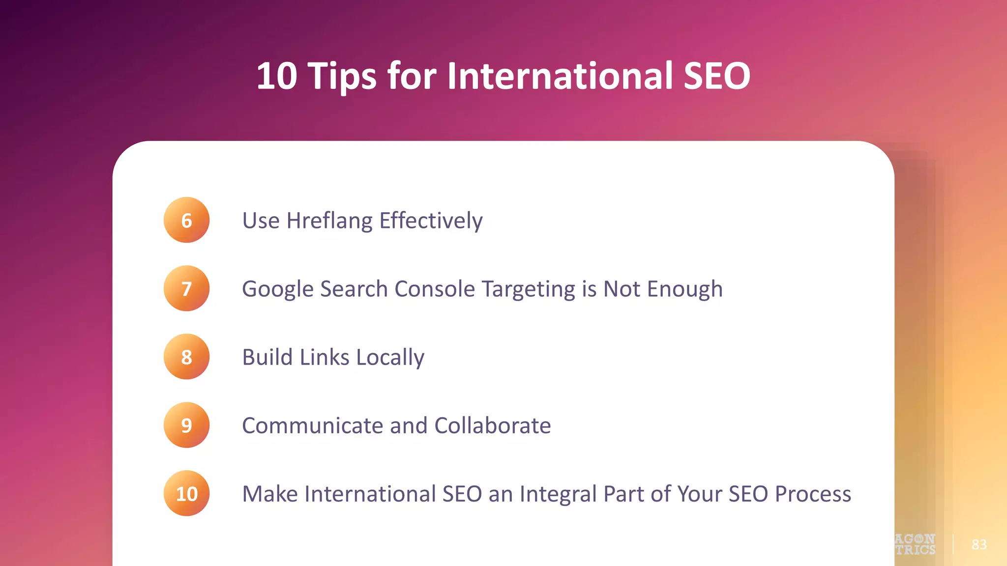 83
10 Tips for International SEO
Use Hreflang Effectively
Google Search Console Targeting is Not Enough
Build Links Locally
Communicate and Collaborate
Make International SEO an Integral Part of Your SEO Process
6
7
8
9
10
 