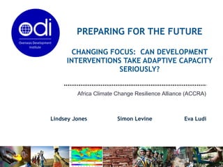 PREPARING FOR THE FUTURE CHANGING FOCUS:  CAN DEVELOPMENT INTERVENTIONS TAKE ADAPTIVE CAPACITY SERIOUSLY? Lindsey Jones  Simon Levine  Eva Ludi Africa Climate Change Resilience Alliance (ACCRA) 