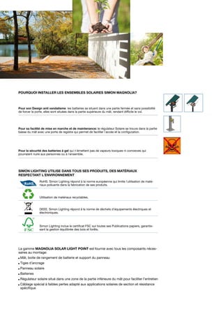 Pourquoi installer les ensembles solaires Simon Magnolia?

Pour son Design anti vandalisme: les batteries se situent dans une partie fermée et sans possibilité
de forcer la porte, elles sont situées dans la partie supérieure du mât, rendant difficile le vol.

Pour sa facilité de mise en marche et de maintenance: le régulateur Solaire se trouve dans la partie
basse du mât avec une porte de registre qui permet de faciliter l´accès et la configuration.

Pour la sécurité des batteries à gel qui n´émettent pas de vapeurs toxiques ni corrosives qui
pourraient nuire aux personnes ou à l´ensemble.

Simon Lighting utilise dans tous Ses produits, des matériaux
respectant l´environnement
RoHS. Simon Lighting répond à la norme européenne qui limite l´utilisation de matériaux polluants dans la fabrication de ses produits.

Utilisation de matériaux recyclables.

DEEE. Simon Lighting répond à la norme de déchets d’équipements électriques et
électroniques.

Simon Lighting inclue le certificat FSC sur toutes ses Publications papiers, garantissant la gestion équilibrée des bois et forêts.

La gamme MAGNOLIA SOLAR LIGHT POINT est fournie avec tous les composants nécessaires au montage:
Mât, boite de rangement de batterie et support du panneau
Tiges d´ancrage
Panneau solaire
Batteries
Régulateur solaire situé dans une zone de la partie inférieure du mât pour faciliter l’entretien
Câblage spécial à faibles pertes adapté aux applications solaires de section et résistance
spécifique

	
  

 