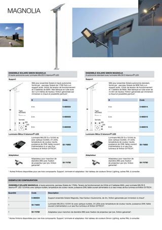 Magnolia

ENSEMBLE SOLAIRE SIMON MAGNOLIA
À haute autonomie avec luminaire MILOS S Istanium® LED

ENSEMBLE SOLAIRE SIMON MAGNOLIA
A autonomie standard avec luminaire MILOS S Istanium® LED

Support

Support
Mât pour ensemble Solaire à haute autonomie
formé par : panneau Solaire de 175W fixé a un
support acier, 24Vdc de tension de fonctionnement
et 2 batteries de 90Ah. Mat fabriqué en tube acier
de 4 a 6 mètres de hauteur, finition galvanisée par
immersion à chaud et possibilité peinture*.
H

Code

H

Code

4m
H

Mât pour ensemble Solaire autonomie standard,
formé par : panneau Solaire de 90W fixé a un
support acier, 12Vdc de tension de fonctionnement
et 1 batterie de 90Ah. Mat fabriqué en tube acier de
4 à 6m de hauteur, finition galvanisée par immersion
à chaud et possibilité peinture*.

5-660024

4m

5-660014

5m

5-660015

6m

5-660016

H

Tiges
M24X800

Tiges
M24X800

5-660025

5m
Semelle

Semelle
400

400

300

300

5-660026

6m
Luminaire Milos S Istanium® LED

Luminaire Milos S Istanium® LED

Luminaire MILOS S a 12/24V dc
avec optique routière, 24 LEDs,
température de couleur neutre,
puissance de 25W, faible courant
d´alimentation à un seul flux
lumineux et finition GYTECH*.

Luminaire MILOS S a 12/24V dc
avec optique routière, 24 LEDs,
température de couleur neutre,
puissance de 25W, faible courant
d´alimentation à un seul flux
lumineux et finition GYTECH*.

50-74800

Adaptateur

50-74800

Adaptateur
Adaptateur pour manchon de
diamètre Ø60 avec fixation
de projecteur par lyre, finition
galvanisé*.

50-74780

Adaptateur pour manchon de
diamètre Ø60 avec fixation
de projecteur par lyre, finition
galvanisé*.

50-74780

* Autres finitions disponibles pour ces trois composants: Support, luminaire et adaptateur. Voir tableau de couleurs Simon Lighting, autres RAL à consulter.

Exemple de configuration
ENSEMBLE SOLAIRE MAGNOLIA, à haute autonomie, panneau Solaire de 175Wp. Tension de fonctionnement de 24Vdc et 2 batteries 90Ah, avec luminaire MILOS S
Istanium® LED 12/24Vdc avec optique routière, température de couleur neutre, puissance 25W, faible courant alimentation à un seul niveau de flux lumineux et finition GYTECH .
Quantité

Code

Description

1

5-660024

Support ensemble Solaire Magnolia, Haut facteur d´autonomie, de 4m, finition galvanisée par immersion à chaud*.

1

50-74800

Luminaire MILOS à 12/24V dc avec optique routière, 24 LEDs avec température de couleur neutre, puissance 25W, faible
courant d´alimentation a un seul flux lumineux et finition GYTECH*.

1

50-74780

Adaptateur pour manchon de diamètre Ø60 avec fixation de projecteur par lyre, finition galvanisé*.

* Autres finitions disponibles pour ces trois composants: Support, luminaire et adaptateur. Voir tableau de couleurs Simon Lighting, autres RAL à consulter.

 