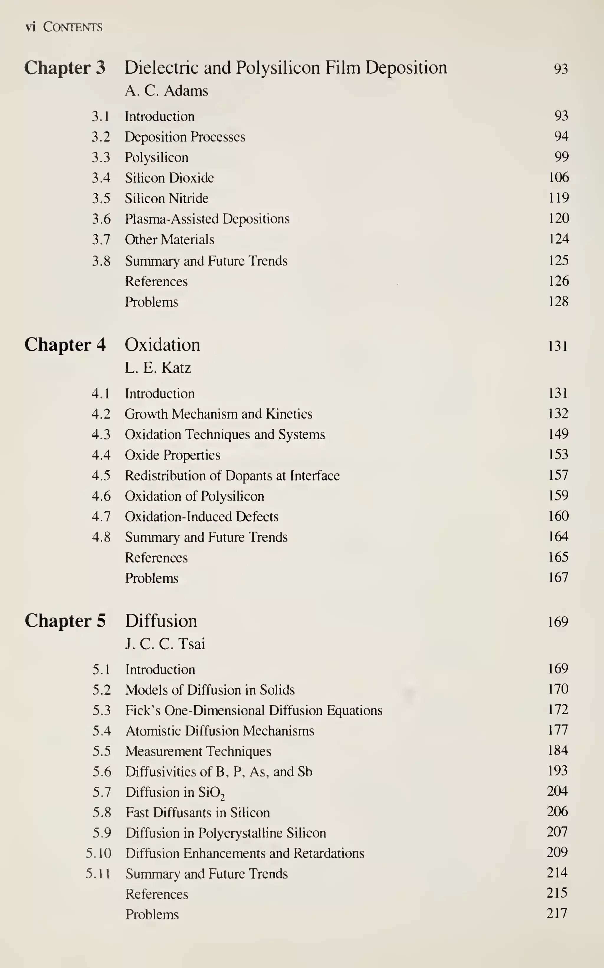 vi Contents
Chapter 3 Dielectric and Polysilicon Film Deposition 93
A. C. Adams
3.1 Introduction 93
3.2 Deposition Processes 94
3.3 Polysilicon 99
3.4 Silicon Dioxide 106
3.5 Silicon Nitride 119
3.6 Plasma-Assisted Depositions 120
3.7 Other Materials 124
3.8 Summary and Future Trends 125
References 1 26
Problems 128
Chapter 4 Oxidation I3i
L. E. Katz
4.1 Introduction 131
4.2 Growth Mechanism and Kinetics 132
4.3 Oxidation Techniques and Systems 149
4.4 Oxide Properties 153
4.5 Redistribution of Dopants at Interface 157
4.6 Oxidation of Polysilicon 159
4.7 Oxidation-Induced Defects 160
4.8 Summary and Future Trends 164
References 1 65
Problems 167
Chapter 5 Diffusion 169
J. C. C. Tsai
5 .
1
Introduction 1 69
5.2 Models of Diffusion in SoHds 170
5.3 Fick's One-Dimensional Diffusion Equations 172
5.4 Atomistic Diffusion Mechanisms 177
5.5 Measurement Techniques 184
5.6 Diffusivities of B, P, As, and Sb 193
5.7 Diffusion in Si02 204
5.8 Fast Diffusants in Silicon 206
5.9 Diffusion in Polycrystalline Silicon 207
5.10 Diffusion Enhancements and Retardations 209
5.11 Summary and Future Trends 214
References 215
Problems 217
 