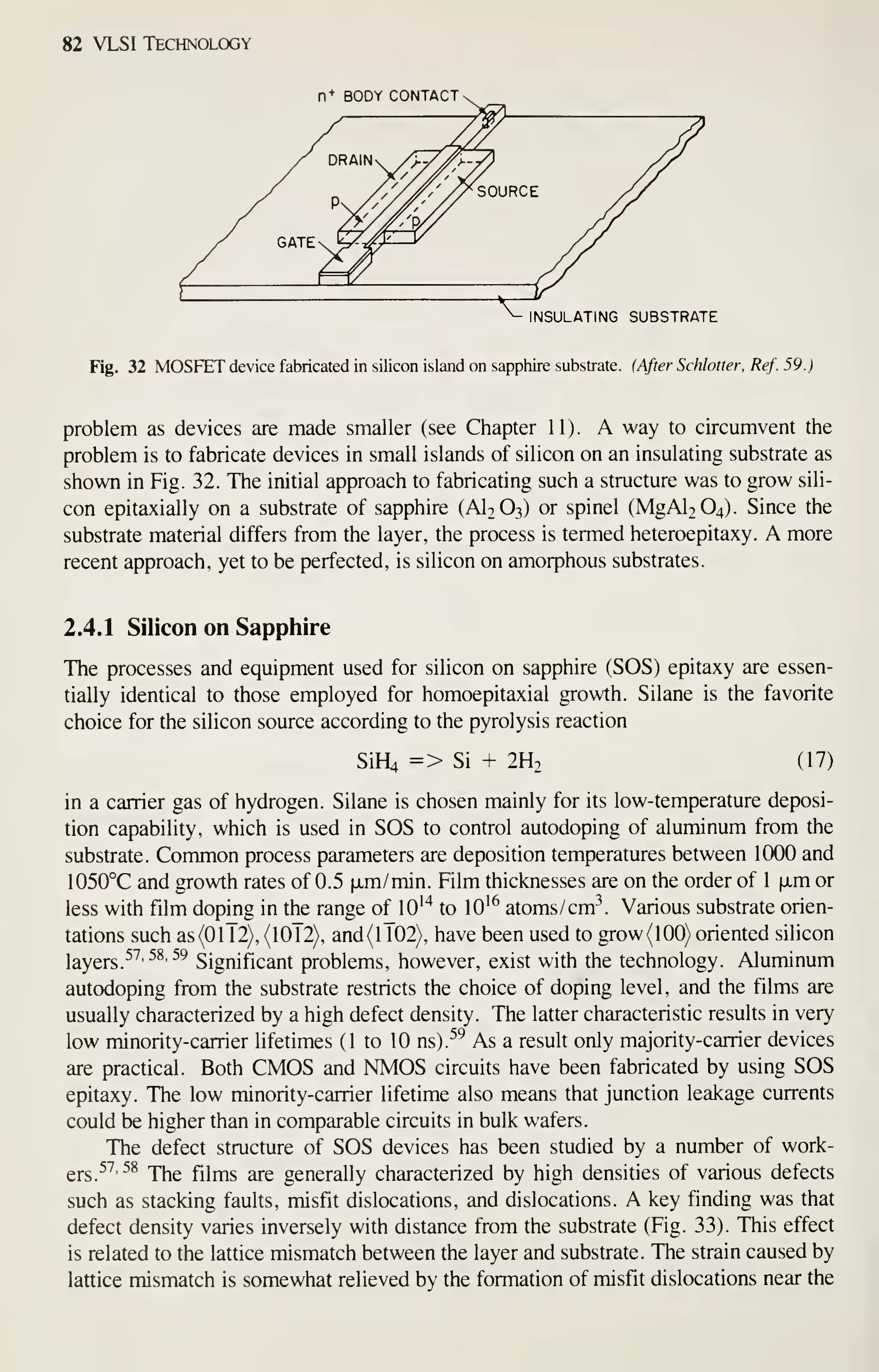 82 VLSI Technology
n+ BODY CONTACT -
INSULATING SUBSTRATE
Fig. 32 MOSFET device fabricated in silicon island on sapphire substrate. (After Schlatter, Ref. 59.)
problem as devices are made smaller (see Chapter 11). A way to circumvent the
problem is to fabricate devices in small islands of silicon on an insulating substrate as
shown in Fig. 32. The initial approach to fabricating such a structure was to grow sili-
con epitaxially on a substrate of sapphire (AI2O3) or spinel (MgAl2 04). Since the
substrate material differs from the layer, the process is termed heteroepitaxy. A more
recent approach, yet to be perfected, is silicon on amorphous substrates.
2.4.1 Silicon on Sapphire
The processes and equipment used for silicon on sapphire (SOS) epitaxy are essen-
tially identical to those employed for homoepitaxial growth. Silane is the favorite
choice for the silicon source according to the pyrolysis reaction
SiH4 => Si + 2H2 (17)
in a carrier gas of hydrogen. Silane is chosen mainly for its low-temperature deposi-
tion capability, which is used in SOS to control autodoping of aluminum from the
substrate. Common process parameters are deposition temperatures between 1000 and
1050°C and growth rates of 0.5 [xm/min. Film thicknesses are on the order of 1 xm or
less with film doping in the range of lO'"* to lO'^ atoms/cm^. Various substrate orien-
tations such as(0lT2), (IOT2), and(lT02), have been used to grow(lOO) oriented silicon
layers.^^'^^'^^ Significant problems, however, exist with the technology. Aluminum
autodoping from the substrate restricts the choice of doping level, and the films are
usually characterized by a high defect density. The latter characteristic results in very
low minority-carrier lifetimes (1 to 10 ns).^^ As a result only majority-carrier devices
are practical. Both CMOS and NMOS circuits have been fabricated by using SOS
epitaxy. The low minority-carrier lifetime also means that junction leakage currents
could be higher than in comparable circuits in bulk wafers.
The defect structure of SOS devices has been studied by a number of work-
gj.g
57, 58 -j^g £jjj^g ^g generally characterized by high densities of various defects
such as stacking faults, misfit dislocations, and dislocations. A key finding was that
defect density varies inversely with distance from the substrate (Fig. 33). This effect
is related to the lattice mismatch between the layer and substrate. The strain caused by
lattice mismatch is somewhat relieved by the formation of misfit dislocations near the
 