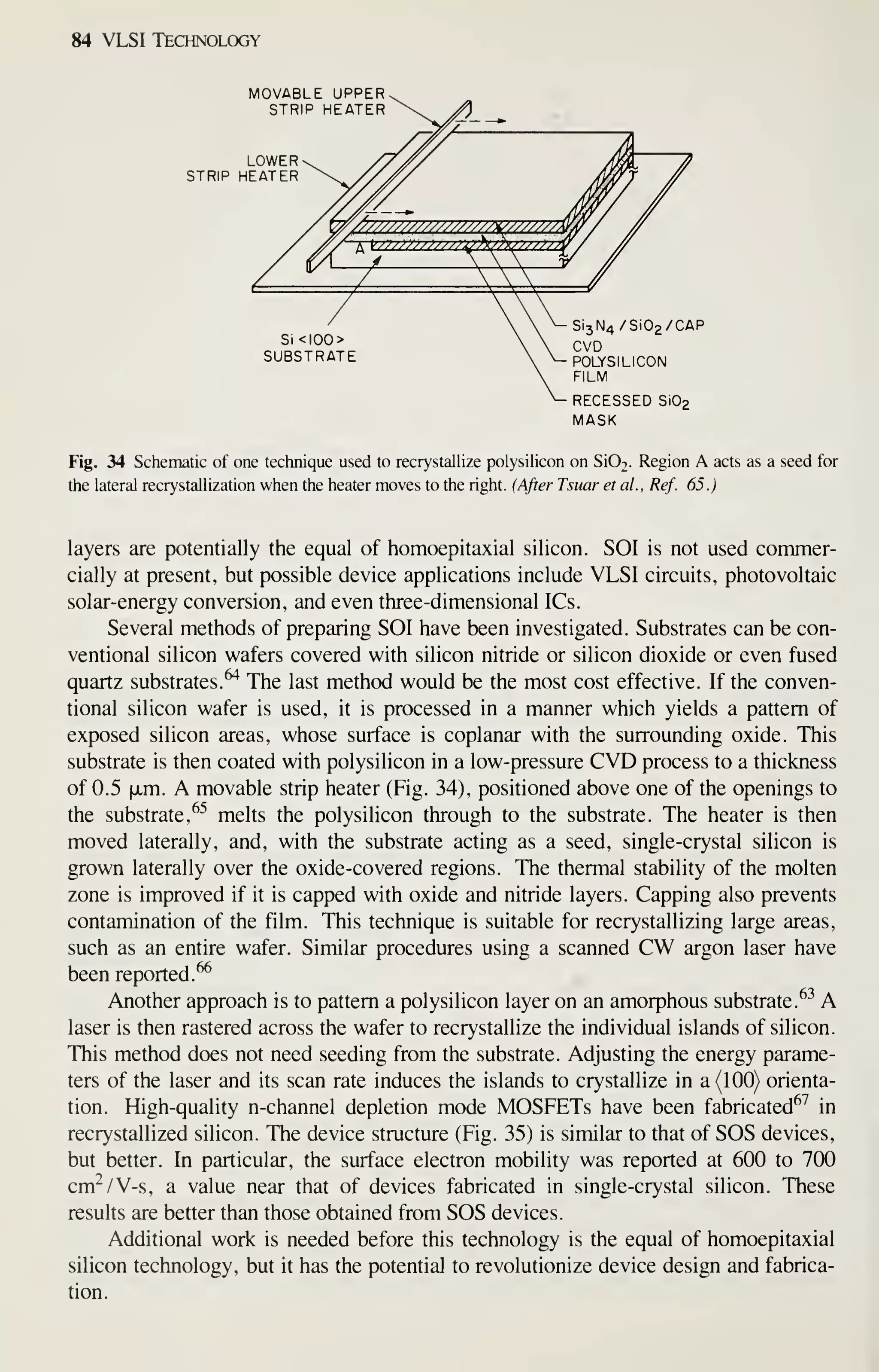 84 VLSI Technology
MOVABLE UPPER.
STRIP HEATER
LOWER
STRIP HEATER
Si3N4/Si02/CAP
Sl<IOO>   Q^Q
SUBSTRATE  ^ POLYSILICON
FILM
RECESSED S1O2
MASK
Fig. 34 Schematic of one technique used to recrystallize polysihcon on Si02. Region A acts as a seed for
the lateral recrystallization when the heater moves to the right. {After Tsuar et al.. Ref. 65.)
layers are potentially the equal of homoepitaxial silicon. SOI is not used commer-
cially at present, but possible device applications include VLSI circuits, photovoltaic
solar-energy conversion, and even three-dimensional ICs.
Several methods of preparing SOI have been investigated. Substrates can be con-
ventional silicon wafers covered with silicon nitride or silicon dioxide or even fused
quartz substrates.^ The last method would be the most cost effective. If the conven-
tional silicon wafer is used, it is processed in a manner which yields a pattern of
exposed silicon areas, whose surface is coplanar with the surrounding oxide. This
substrate is then coated with polysilicon in a low-pressure CVD process to a thickness
of 0.5 xm. A movable strip heater (Fig. 34), positioned above one of the openings to
the substrate, ^^ melts the polysilicon through to the substrate. The heater is then
moved laterally, and, with the substrate acting as a seed, single-crystal silicon is
grown laterally over the oxide-covered regions. The thermal stability of the molten
zone is improved if it is capped with oxide and nitride layers. Capping also prevents
contamination of the film. This technique is suitable for recrystallizing large areas,
such as an entire wafer. Similar procedures using a scanned CW argon laser have
been reported.^
Another approach is to pattern a polysilicon layer on an amorphous substrate. ^"^
A
laser is then rastered across the wafer to recrystallize the individual islands of silicon.
This method does not need seeding from the substrate. Adjusting the energy parame-
ters of the laser and its scan rate induces the islands to crystallize in a (100) orienta-
tion. High-quality n-channel depletion mode MOSFETs have been fabricated^^ in
recrystallized silicon. The device structure (Fig. 35) is similar to that of SOS devices,
but better. In particular, the surface electron mobility was reported at 600 to 700
cm^/V-s, a value near that of devices fabricated in single-crystal silicon. These
results are better than those obtained from SOS devices.
Additional work is needed before this technology is the equal of homoepitaxial
silicon technology, but it has the potential to revolutionize device design and fabrica-
tion.
 