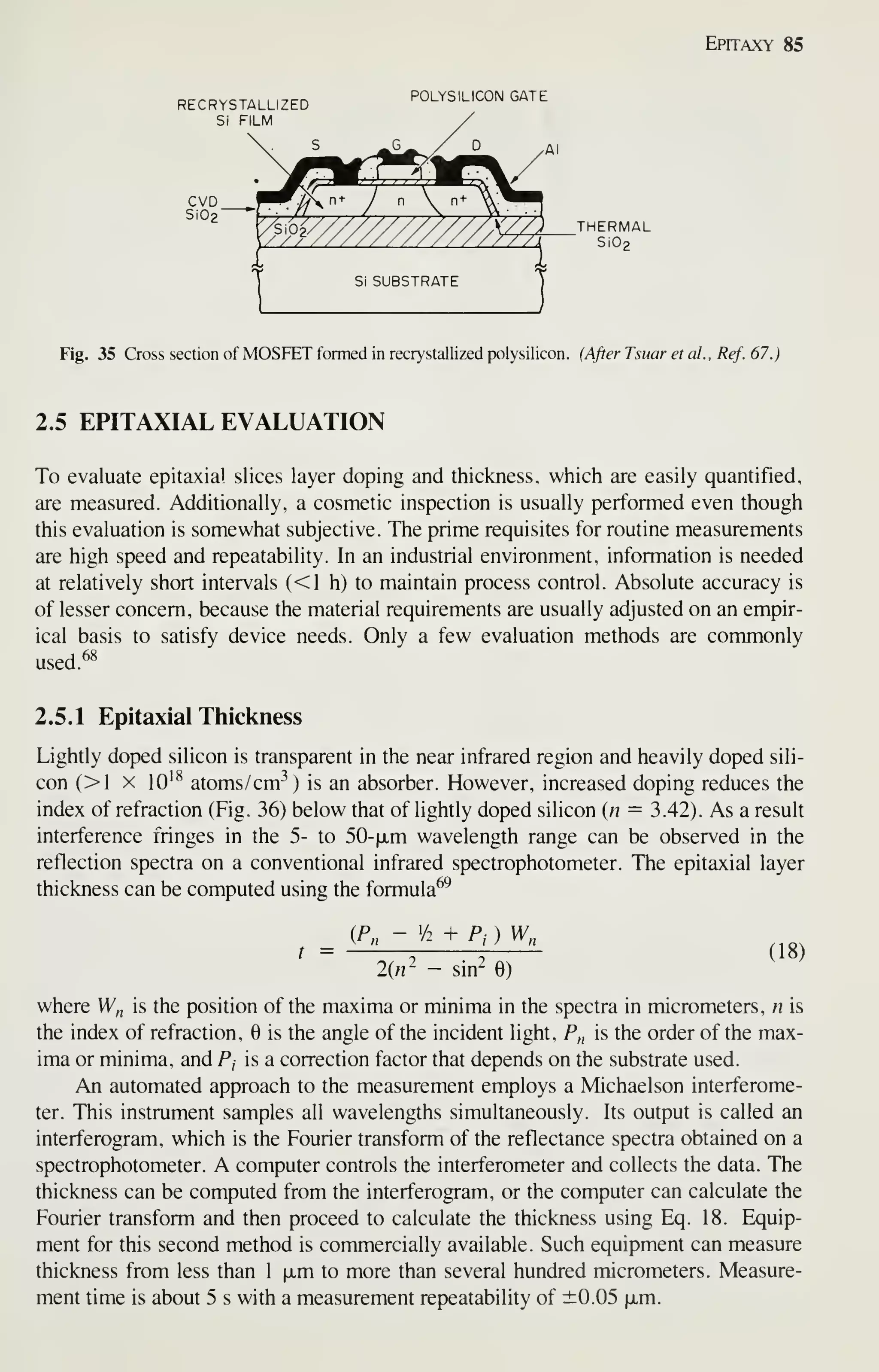 Epitaxy 85
RECRYSTALLIZED
Si FILM
CVD
Si02'
POLYS ILICON GATE
7/0 THERMAL
/ / / ////i Si02
Fig. 35 Cross section of MOSFET formed in recrystallized polysilicon. (After Tsuar et al., Ref. 67.)
2.5 EPITAXIAL EVALUATION
To evaluate epitaxial slices layer doping and thickness, which are easily quantified,
are measured. Additionally, a cosmetic inspection is usually performed even though
this evaluation is somewhat subjective. The prime requisites for routine measurements
are high speed and repeatability. In an industrial environment, information is needed
at relatively short intervals (<1 h) to maintain process control. Absolute accuracy is
of lesser concern, because the material requirements are usually adjusted on an empir-
ical basis to satisfy device needs. Only a few evaluation methods are commonly
used.^^
2.5.1 Epitaxial Thickness
Lightly doped silicon is transparent in the near infrared region and heavily doped sili-
con (>1 X 10^^ atoms/cm-') is an absorber. However, increased doping reduces the
index of refraction (Fig. 36) below that of lightly doped silicon {n = 3.42). As a resuh
interference fringes in the 5- to 50-|jLm wavelength range can be observed in the
reflection spectra on a conventional infrared spectrophotometer. The epitaxial layer
thickness can be computed using the formula^^
t =
(P, - Vi + Pj ) W„
2(«2 - sin^ 6)
(18)
where W,, is the position of the maxima or minima in the spectra in micrometers, n is
the index of refraction, 6 is the angle of the incident light, F„ is the order of the max-
ima or minima, and Pj is a correction factor that depends on the substrate used.
An automated approach to the measurement employs a Michaelson interferome-
ter. This instrument samples all wavelengths simultaneously. Its output is called an
interferogram, which is the Fourier transform of the reflectance spectra obtained on a
spectrophotometer. A computer controls the interferometer and collects the data. The
thickness can be computed from the interferogram, or the computer can calculate the
Fourier transform and then proceed to calculate the thickness using Eq. 18. Equip-
ment for this second method is commercially available. Such equipment can measure
thickness from less than 1 xm to more than several hundred micrometers. Measure-
ment time is about 5 s with a measurement repeatability of ±0.05 jim.
 