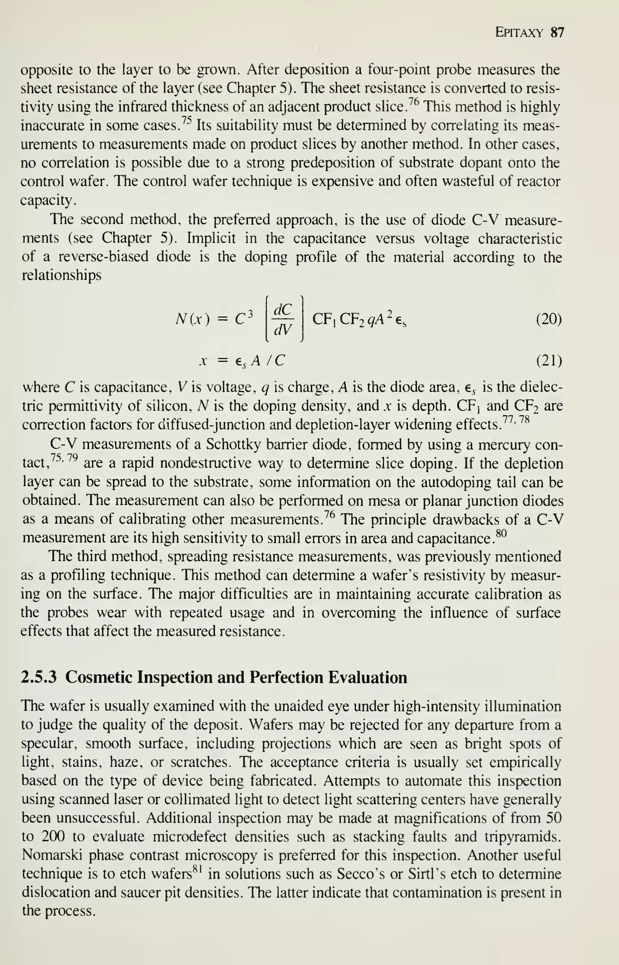 Epitaxy 87
opposite to the layer to be grown. After deposition a four-point probe measures the
sheet resistance of the layer (see Chapter 5). The sheet resistance is converted to resis-
tivity using the infrared thickness of an adjacent product slice 7^ This method is highly
inaccurate in some cases 7^ Its suitability must be determined by correlating its meas-
urements to measurements made on product slices by another method. In other cases,
no correlation is possible due to a strong predeposition of substrate dopant onto the
control wafer. The control wafer technique is expensive and often wasteful of reactor
capacity.
The second method, the preferred approach, is the use of diode C-V measure-
ments (see Chapter 5). Implicit in the capacitance versus voltage characteristic
of a reverse-biased diode is the doping profile of the material according to the
relationships
N(x) = C^
dC
dV
CFiCFjqA^e, (20)
X = e,A /C (21)
where C is capacitance, V is voltage, q is charge, A is the diode area, e^ is the dielec-
tric permittivity of silicon, A^ is the doping density, and x is depth. CFj and CF2 are
correction factors for diffused-junction and depletion-layer widening effects. ^^' ^^
C-V measurements of a Schottky barrier diode, formed by using a mercury con-
tact,
^^''^
are a rapid nondestructive way to determine slice doping. If the depletion
layer can be spread to the substrate, some information on the autodoping tail can be
obtained. The measurement can also be performed on mesa or planar junction diodes
as a means of calibrating other measurements.^^ The principle drawbacks of a C-V
measurement are its high sensitivity to small errors in area and capacitance.
^°
The third method, spreading resistance measurements, was previously mentioned
as a profiling technique. This method can determine a wafer's resistivity by measur-
ing on the surface. The major difficulties are in maintaining accurate calibration as
the probes wear with repeated usage and in overcoming the influence of surface
effects that affect the measured resistance.
2.5.3 Cosmetic Inspection and Perfection Evaluation
The wafer is usually examined with the unaided eye under high-intensity illumination
to judge the quality of the deposit. Wafers may be rejected for any departure from a
specular, smooth surface, including projections which are seen as bright spots of
light, stains, haze, or scratches. The acceptance criteria is usually set empirically
based on the type of device being fabricated. Attempts to automate this inspection
using scanned laser or coUimated light to detect light scattering centers have generally
been unsuccessful. Additional inspection may be made at magnifications of from 50
to 2(X) to evaluate microdefect densities such as stacking faults and tripyramids.
Nomarski phase contrast microscopy is preferred for this inspection. Another useful
technique is to etch wafers^' in solutions such as Secco's or Sirtl's etch to determine
dislocation and saucer pit densities. The latter indicate that contamination is present in
the process.
 