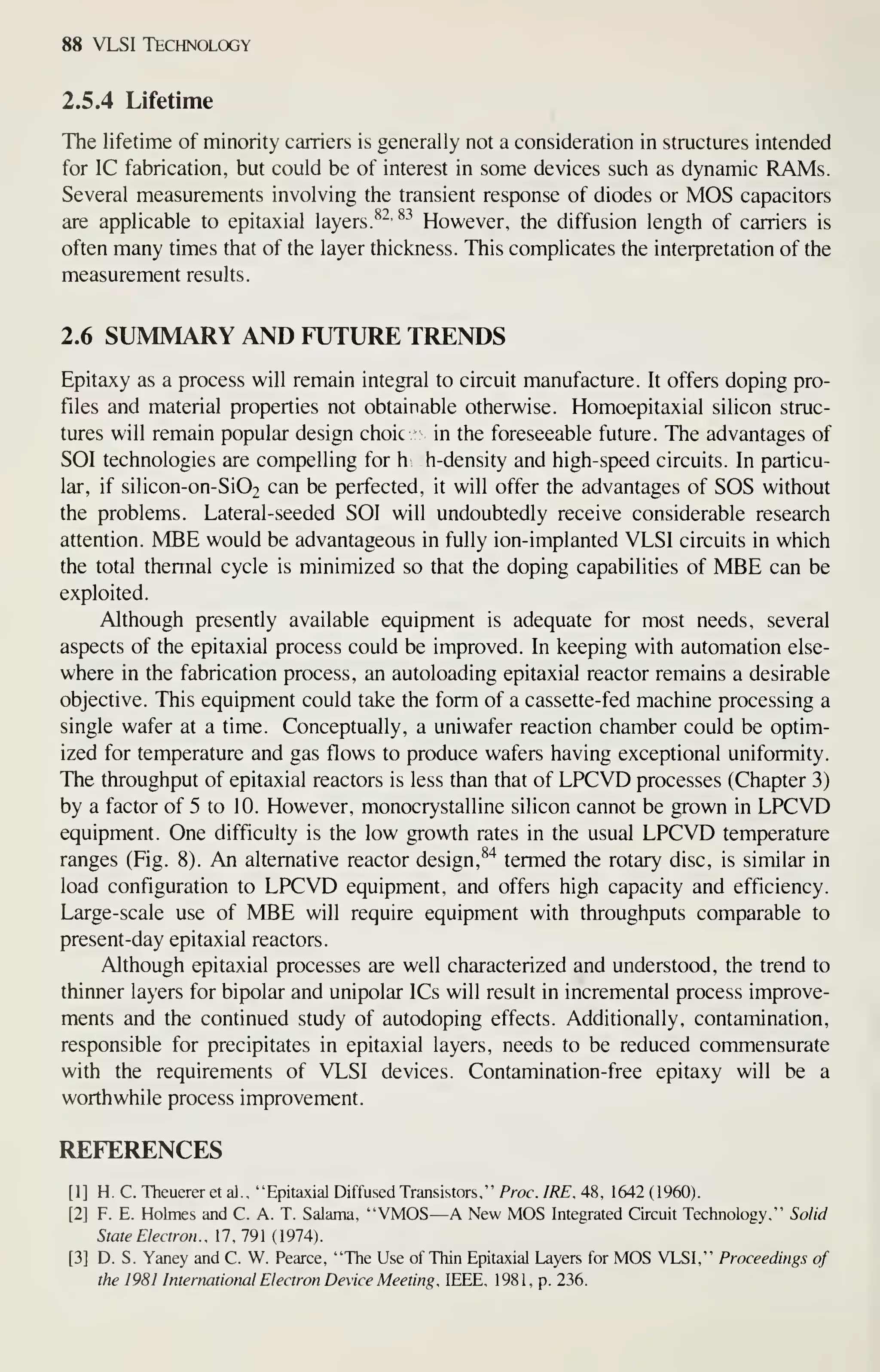 88 VLSI Technology
2.5.4 Lifetime
The lifetime of minority carriers is generally not a consideration in structures intended
for IC fabrication, but could be of interest in some devices such as dynamic RAMs.
Several measurements involving the transient response of diodes or MOS capacitors
are applicable to epitaxial layers.
^^'^-^
However, the diffusion length of carriers is
often many times that of the layer thickness. This complicates the interpretation of the
measurement results.
2.6 SUMMARY AND FUTURE TRENDS
Epitaxy as a process will remain integral to circuit manufacture. It offers doping pro-
files and material properties not obtainable otherwise. Homoepitaxial silicon struc-
tures will remain popular design choic in the foreseeable future. The advantages of
SOI technologies are compelling for h h-density and high-speed circuits. In particu-
lar, if silicon-on-Si02 can be perfected, it will offer the advantages of SOS without
the problems. Lateral-seeded SOI will undoubtedly receive considerable research
attention. MBE would be advantageous in fully ion-implanted VLSI circuits in which
the total thermal cycle is minimized so that the doping capabilities of MBE can be
exploited.
Although presently available equipment is adequate for most needs, several
aspects of the epitaxial process could be improved. In keeping with automation else-
where in the fabrication process, an autoloading epitaxial reactor remains a desirable
objective. This equipment could take the form of a cassette-fed machine processing a
single wafer at a time. Conceptually, a uniwafer reaction chamber could be optim-
ized for temperature and gas flows to produce wafers having exceptional uniformity.
The throughput of epitaxial reactors is less than that of LPCVD processes (Chapter 3)
by a factor of 5 to 10. However, monocrystalline silicon cannot be grown in LPCVD
equipment. One difficulty is the low growth rates in the usual LPCVD temperature
ranges (Fig. 8). An alternative reactor design, ^"^
termed the rotary disc, is similar in
load configuration to LPCVD equipment, and offers high capacity and efficiency.
Large-scale use of MBE will require equipment with throughputs comparable to
present-day epitaxial reactors.
Although epitaxial processes are well characterized and understood, the trend to
thinner layers for bipolar and unipolar ICs will result in incremental process improve-
ments and the continued study of autodoping effects. Additionally, contamination,
responsible for precipitates in epitaxial layers, needs to be reduced commensurate
with the requirements of VLSI devices. Contamination-free epitaxy will be a
worthwhile process improvement.
REFERENCES
[1] H. C. Theuerer et al., "Epitaxial Diffused Transistors," Proc. IRE. 48, 1642 (1960).
[2] F. E. Holmes and C. A. T. Salama, "VMOS—A New MOS Integrated Circuit Technology," Solid
State Electron . , 1 7 , 79 1 ( 1 974)
.
[3] D. S. Yaney and C. W. Pearce, "The Use of Thin Epitaxial Layers for MOS VLSI," Proceedings of
the 1981 International Electron Device Meeting , IEEE, 1981, p. 236.
 