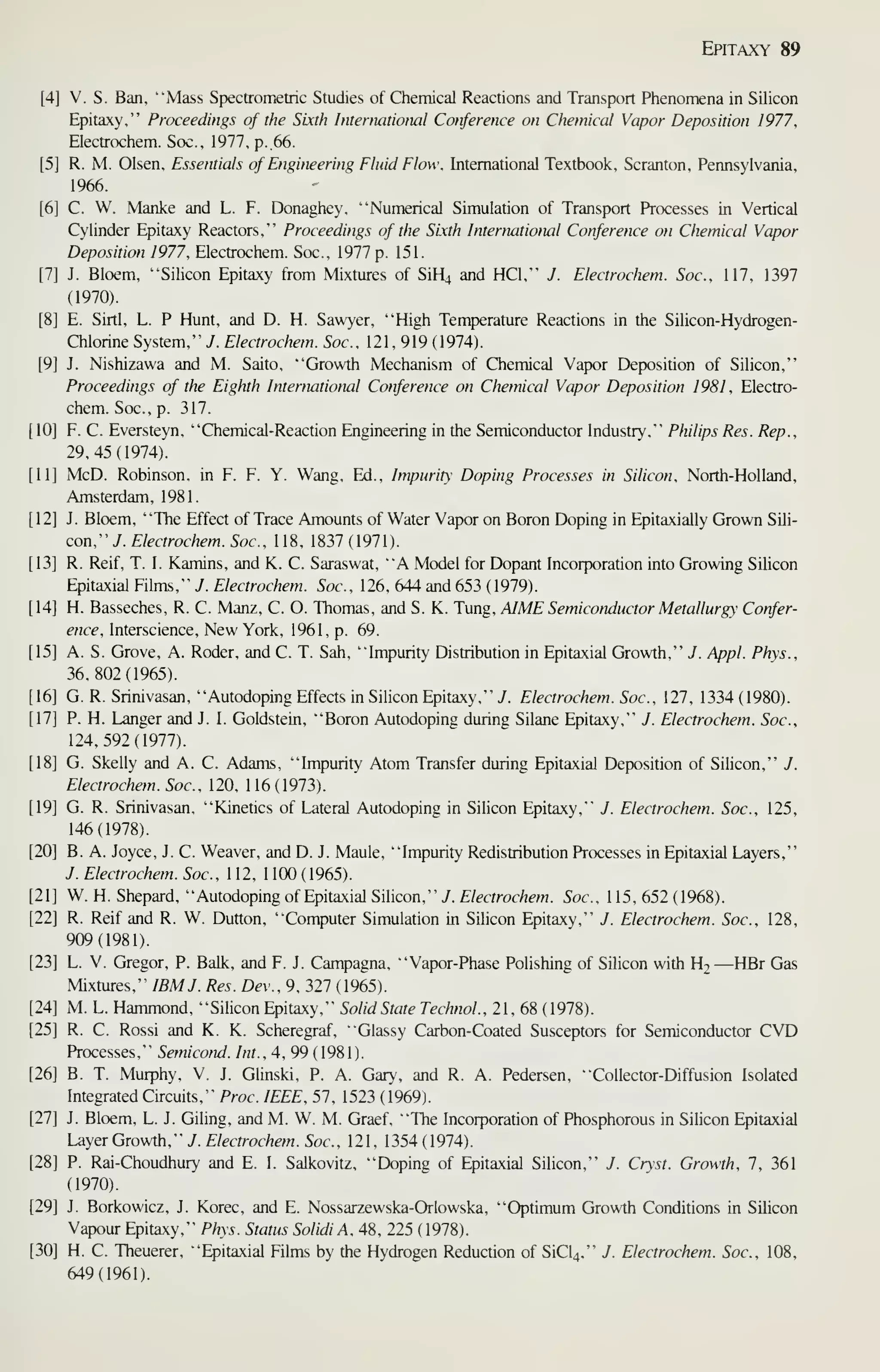 Epitaxy 89
V. S. Ban, "Mass Spectrometric Studies of Chemical Reactions and Transport Phenomena in Silicon
Epitaxy," Proceedings of the Sixth International Conference on Chemical Vapor Deposition 1977,
Electrochem. Soc., 1977, p. 66.
R. M. Olsen, Essentials of Engineering Fluid Elow, International Textbook, Scranton, Pennsylvania,
1966.
C. W. Manke and L. F. Donaghey, "Numerical Simulation of Transport Processes in Vertical
Cylinder Epitaxy Reactors," Proceedings of the Sixth International Conference on Chemical Vapor
Deposition 1977, Electrochem. Soc., 1977 p. 151.
J. Bloem, "Silicon Epitaxy from Mixtures of SiH4 and HCl," J. Electrochem. Soc, 117, 1397
(1970).
E. Sirtl, L. P Hunt, and D. H. Sawyer, "High Temperature Reactions in the Silicon-Hydrogen-
Chlorine System," y. Electrochem. Soc, 121, 919 (1974).
J. Nishizawa and M. Saito, "Growth Mechanism of Chemical Vapor Deposition of Silicon,"
Proceedings of the Eighth International Conference on Chemical Vapor Deposition 1981, Electro-
chem. Soc, p. 317.
F. C. Eversteyn, "Chemical-Reaction Engineering in the Semiconductor Industry," Philips Res. Rep.,
29,45(1974).
McD. Robinson, in F. F. Y. Wang, Ed., Impurity Doping Processes in Silicon, North-Holland,
Amsterdam, 1981.
J. Bloem, "The Effect of Trace Amounts of Water Vapor on Boron Doping in Epitaxially Grown Sili-
con," 7. Electrochem. Soc, 118, 1837 (1971 ).
R. Reif, T. I. Kamins, and K. C. Saraswat, "A Model for Dopant Incorporation into Growing Silicon
Epitaxial Films," J. Electrochem. Soc, 126, 644 and 653 (1979).
H. Basseches, R. C. Manz, C. O. Thomas, and S. K. Tung, AIME Semicotuiuctor Metallurgy Confer-
ence, Interscience, New York, 1961, p. 69.
A. S. Grove, A. Roder, and C. T. Sah, "Impurity Distribution in Epitaxial Growth," J. Appl. Phys.,
36,802(1965).
G. R. Srinivasan, "Autodoping Effects in Silicon Epitaxy," J. Electrochem. Soc, 127, 1334 (1980).
P. H. Langer and J. I. Goldstein, "Boron Autodoping during Silane Epitaxy," J. Electrochem. Soc,
124,592(1977).
G. Skelly and A. C. Adams, "Impurity Atom Transfer during Epitaxial Deposition of Silicon," J.
Electrochem. Soc, 120, 1 16 ( 1973).
G. R. Srinivasan, "Kinetics of Lateral Autodoping in Sihcon Epitaxy," J. Electrochem. Soc, 125,
146(1978).
B. A. Joyce, J. C. Weaver, and D. J. Maule, "Impurity Redistribution Processes in Epitaxial Layers,"
J. Electrochem. Soc, 1 12, 1 100 (1965).
W. H. Shepard, "Autodopingof Epitaxial Silicon,"/. E/ecrrac/iew. Soc, 115,652(1968).
R. Reif and R. W. Dutton, "Computer Simulation in Silicon Epitaxy," J. Electrochem. Soc, 128,
909(1981).
L. V. Gregor, P. Balk, and F. J. Campagna, "Vapor-Phase Polishing of Silicon with H2 —HBr Gas
Mixtures," IBM J. Res. Dev., 9, 327 (1965).
M. L. Hammond, "Silicon Epitaxy," Solid State Technol.. 21, 68 (1978).
R. C. Rossi and K. K. Scheregraf, "Glassy Carbon-Coated Susceptors for Semiconductor CVD
Processes," Semicond. Int., 4, 99 (1981).
B. T. Murphy, V. J. Glinski, P. A. Gary, and R. A. Pedersen. "Collector-Diffusion Isolated
Integrated Circuits," Proc IEEE, 57, 1523 ( 1969).
J. Bloem, L. J. Giling, and M. W. M. Graef, "The Incorporation of Phosphorous in Silicon Epitaxial
Layer Growth," J. Electrochem. Soc, 121, 1354 (1974).
P. Rai-Choudhury and E. I. Salkovitz, "Doping of Epitaxial Silicon," J. Crst. Growth, 7, 361
(1970).
J. Borkowicz, J. Korec, and E. Nossarzewska-Orlowska, "Optimum Growth Conditions in Sihcon
Vapour Epitaxy," Phys. Status Solidi A, 48, 225 (1978).
H. C. Theuerer, "Epitaxial Films by the Hydrogen Reduction of SiC^," J. Electrochem. Soc, 108,
649(1961).
 