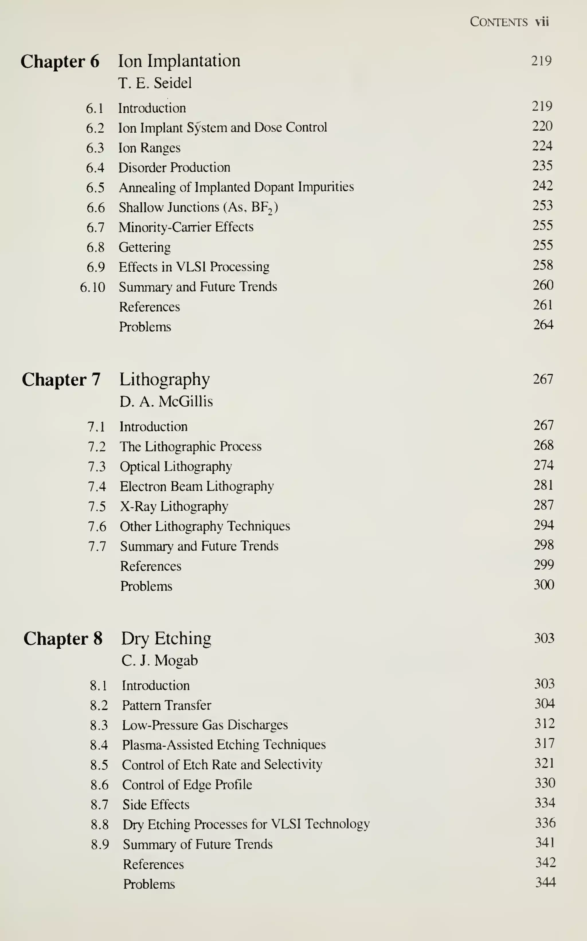 Contents vii
Chapter 6 Ion Implantation 219
T. E. Seidel
6.1 Introduction 219
6.2 Ion Implant System and Dose Control 220
6.3 Ion Ranges 224
6.4 Disorder Production 235
6.5 Annealing of Implanted Dopant Impurities 242
6.6 Shallow Junctions (As, BF.) 253
6.7 Minority-Carrier Effects 255
6.8 Gettering 255
6.9 Effects in VLSI Processing 258
6.10 Summary and Future Trends 260
References 26
1
Problems 264
Chapter 7 Lithography 267
D. A. McGillis
7.1 Introduction 267
7.2 The Lithographic Process 268
7.3 Optical Lithography 274
7.4 Electron Beam Lithography 281
7.5 X-Ray Lithography 287
7.6 Other Lithography Techniques 294
7.7 Summary and Future Trends 298
References 299
Problems 300
Chapter 8 Dry Etching 303
C. J. Mogab
8.1 Introduction 303
8.2 Pattern Transfer 304
8.3 Low-Pressure Gas Discharges 312
8.4 Plasma-Assisted Etching Techniques 317
8.5 Control of Etch Rate and Selectivity 321
8.6 Control of Edge Profile 330
8.7 Side Effects 334
8.8 Dry Etching Processes for VLSI Technology 336
8.9 Summary of Future Trends 341
References 342
Problems 344
 