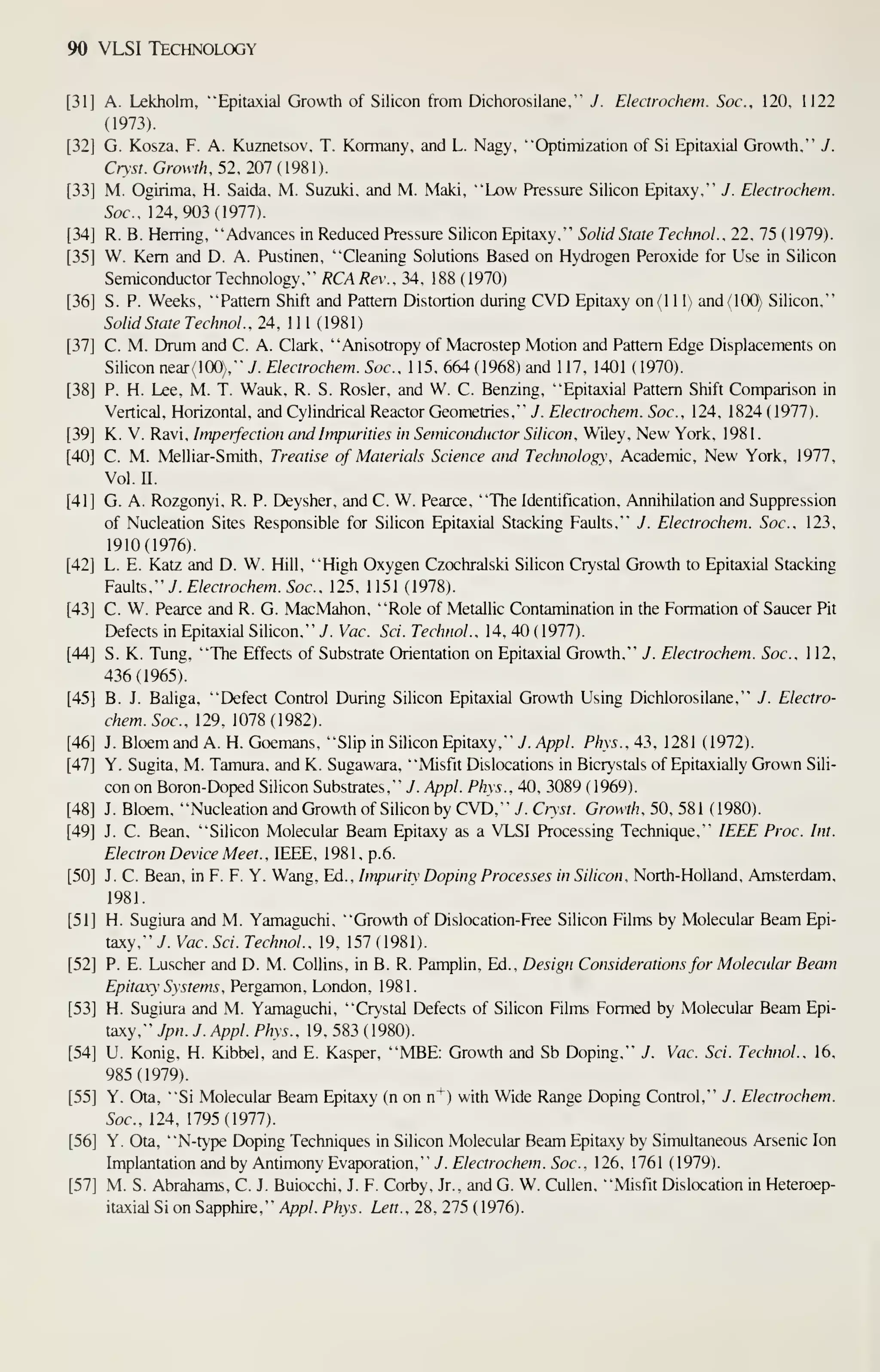 90 VLSI Technology
A. Lekholm, "Epitaxial Growth of Silicon from Dichorosilane,"" J. Electrochem. Soc. 120. 1122
(1973).
G. Kosza, F. A. Kuznetsov, T. Kormany, and L. Nagy, "Optiniization of Si Epitaxial Growth,"" J.
Cry-st. Growth. 52, 201(l9m).
M. Ogirima, H. Saida, M. Suzuki, and M. Maki, "Low Pressure Silicon Epitaxy,"" J. Electrochem.
Soc. 124,903(1977).
R. B. Herring, "Advances in Reduced Pressure Silicon Epitaxy,"" Solid State TechnoL. 22, 75 ( 1979).
W. Kern and D. A. Pustinen, "Cleaning Solutions Based on Hydrogen Peroxide for Use in Silicon
Semiconductor Technology,"" RCA Rev.. 34, 188 (1970)
S. P. Weeks, "Pattern Shift and Pattern Distortion during CVD Epitaxy on(l 1 1) and (100) Silicon,"
Solid State Technol. , 24, 1 1 1 ( 198 1
)
C. M. Drum and C. A. Clark, "Anisotropy of Macrostep Motion and Pattern Edge Displacements on
Silicon near(lOO),"' y. Electrochem. Soc. 1 15, 664 ( 1968) and 1 17, 1401 (1970).
P. H. Lee, M. T. Wauk, R. S. Rosier, and W. C. Benzing, "Epitaxial Pattern Shift Comparison in
Vertical, Horizontal, and Cylindrical Reactor Geometries,"" J. Electrochem. Soc. 124, 1824(1977).
K. V. Ravi, Imperfection and Impurities in Semiconductor Silicon. Wiley, New York, 1981
.
C. M. Melliar-Smith, Treatise of Materials Science and Technology, Academic, New York, 1977,
Vol. n.
G. A. Rozgonyi, R. P. Deysher, and C. W. Pearce, "The Identification, Annihilation and Suppression
of Nucleation Sites Responsible for Silicon Epitaxial Stacking Faults,"' J. Electrochem. Soc. 123,
1910(1976).
L. E. Katz and D. W. Hill, "High Oxygen Czochralski Silicon Crystal Growth to Epitaxial Stacking
Faults,'" J. Electrochem. Soc. 125, 1 151 (1978).
C. W. Pearce and R. G. MacMahon, "Role of Metalhc Contamination in the Formation of Saucer Pit
Defects in Epitaxial Silicon,"' 7. Vac. Sci. Technol.. 14, 40 (1977).
S. K. Tung, "The Effects of Substrate Orientation on Epitaxial Growth," J. Electrochem. Soc. 112,
436(1965).
B. J. Baliga, "Defect Control During Silicon Epitaxial Growth Using Dichlorosilane,"' J. Electro-
chem. Soc, 129, 1078(1982).
J. Bloem and A. H. Goemans, "Slip in Silicon Epitaxy," 7. Appl. Phys., 43, 1281 (1972).
Y. Sugita, M. Tamura, and K. Sugawara, "Misfit Dislocations in Bicrystals of Epitaxially Grown Sili-
con on Boron-Doped Silicon Substrates," J. Appl. Phys.. 40. 3089 ( 1969).
J. Bloem. "Nucleation and Growth of Silicon by CVD," 7. Cryst. Growth. 50, 581 (1980).
J. C. Bean, "Silicon Molecular Beam Epitaxy as a VLSI Processing Technique," IEEE Proc Int.
Electron Device Meet .
, IEEE, 1981, p. 6.
J. C. Bean, in F. F. Y. Wang, Ed., Impurit Doping Processes in Silicon. North-Holland, Amsterdam,
1981.
H. Sugiura and M. Yamaguchi, "Growth of Dislocation-Free Silicon Films by Molecular Beam Epi-
taxy,"/. Vac. Sci. Technol.. 19, 157 (1981).
P. E. Luscher and D. M. Collins, in B. R. Pamplin, Ed., Design Considerations for Molecular Beam
Epitaxy Systems . Pergamon, London, 1981.
H. Sugiura and M. Yamaguchi, "Crystal Defects of Silicon Films Formed by Molecular Beam Epi-
taxy," yp«. J. Appl. Phys.. 19. 583 ( 1980).
U. Konig, H. Kibbel, and E. Kasper, "MBE: Growth and Sb Doping," J. Vac. Sci. Technol., 16,
985(1979).
Y. Ota, "Si Molecular Beam Epitaxy (n on n*) with Wide Range Doping Control," J. Electrochem.
Soc, 124, 1795(1977).
Y. Ota, "N-type Doping Techniques in Silicon Molecular Beam Epitaxy by Simultaneous Arsenic Ion
Implantation and by Antimony Evaporation," J. Electrochem. Soc, 126, 1761 (1979).
M. S. Abrahams, C. J. Buiocchi, J. F. Corby. Jr.. and G. W. Cullen. "Misfit Dislocation in Heteroep-
itaxial Si on Sapphire," /Ipp/. Phys. Lett., 28, 275 (1976).
 