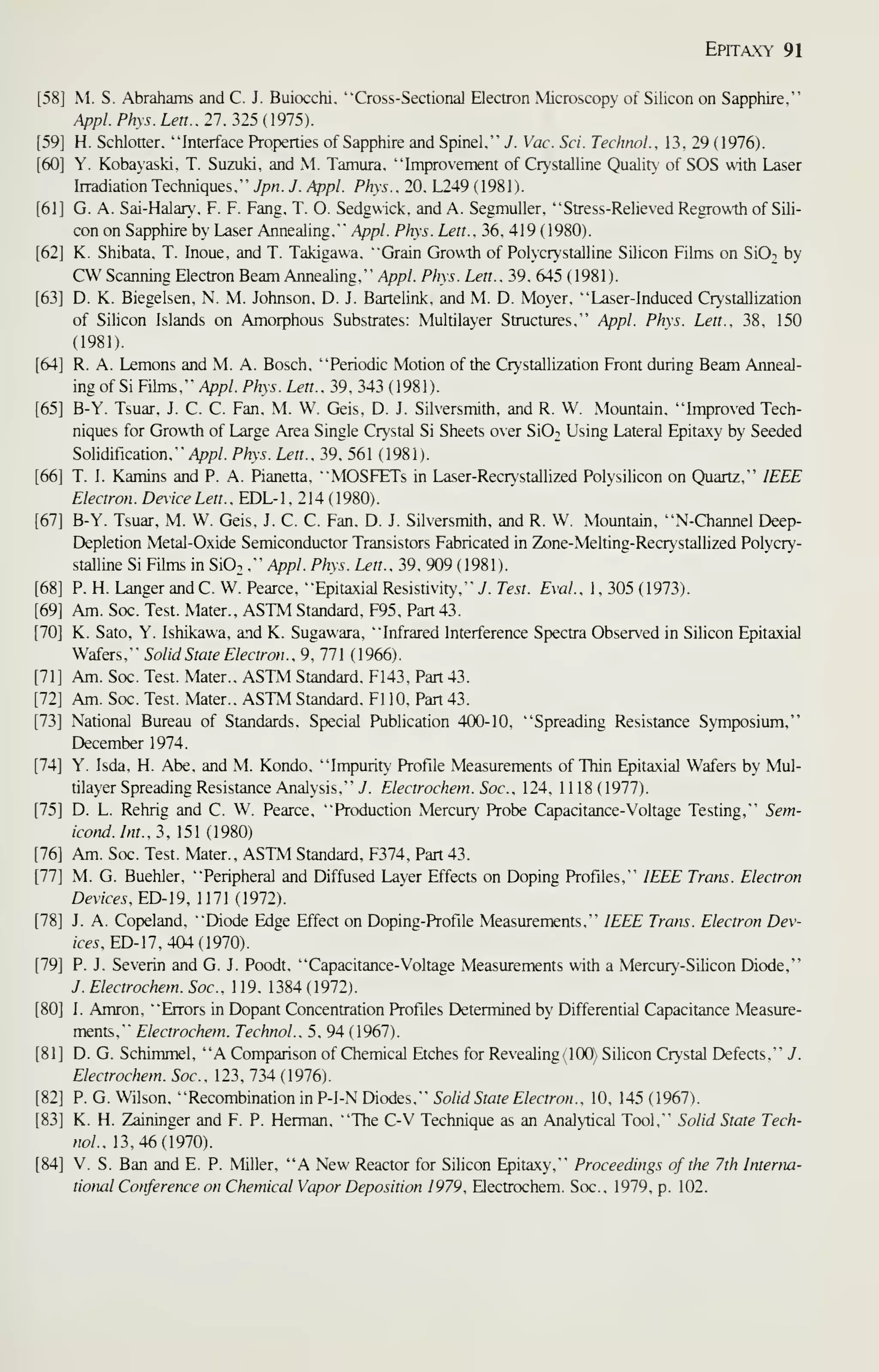 Epitaxy 91
[58] M. S. Abrahams and C. J. Buiocchi, "Cross-Sectional Electron Microscopy of Silicon on Sapphire,"
Appl. Phys. Lett.. 27, 325 (1975).
H. Schlotter, "Interface Properties of Sapphire and Spinel." J. Vac. Sci. Technol.. 13, 29 (1976).
Y. Kobayaski. T. Suzuki, and M. Tamura. "Improvement of Crystalline Quality of SOS with Laser
hradiation Techniques." y/?«. J. Appl. Phys.. 20. L249 ( 1981).
G. A. Sai-Halar. F. F. Fang. T. O. Sedgwick, and A. Segmuller. "Stress-Relieved Regrowth of Sili-
con on Sapphire by Laser Annealing." Appl. Phys. Lett.. 36. 419 (1980).
K. Shibata. T. Inoue. and T. Takigawa. "Grain Growth of Polycr}'stalline Silicon Films on SiOi by
CW Scanning Electron Beam Annealing." Appl. Phys. Lett.. 39. 645 (1981).
D. K. Biegelsen, N. M. Johnson, D. J. Bartelink, and M. D. Moyer, "Laser-Induced Crystallization
of Silicon Islands on Amorphous Substrates: Multilayer Structures," Appl. Phys. Lett., 38, 150
(1981).
R. A. Lemons and M. A. Bosch, "Periodic Motion of the Crystallization Front during Beam Anneal-
mg of Si Films," Appl. Phys. Lett.. 39, 343 ( 1981).
B-Y. Tsuar, J. C. C. Fan, M. W. Geis, D. J. Silversmith, and R. W. Mountain, "Improved Tech-
niques for Growth of Large Area Single Crystal Si Sheets over Si02 Using Lateral Epitaxy by Seeded
Solidification," /V'P/- Phys. Lett.. 39, 561 ( 1981).
T. I. Kamins and P. A. Pianetta, "MOSFETs in Laser-Recrystallized Polysilicon on Quartz," IEEE
Electron. Dex'ice Lett., EDL-1, 214 (1980).
B-Y. Tsuar, M. W. Geis. J. C. C. Fan. D. J. Silversmith, and R. W. Mountain, "N-Channel Deep-
Depletion Metal-Oxide Semiconductor Transistors Fabricated in Zone-Melting-Recrystallized Polycry-
stalline Si Films m SiO. ," Appl. Phys. Lett.. 39, 909 ( 1981 ).
P. H. Langer and C. W. Pearce, "Epitaxial Resistivity," J. Test. Eval.. 1, 305 (1973).
Am. Soc. Test. Mater.. ASTM Standard, F95, Part 43.
K. Sato, Y. Ishikawa, and K. Sugawara, "Infrared Interference Spectra Observed in Silicon Epitaxial
Wafers." Solid State Electron.. 9. 771 (1966).
Am. Soc. Test. Mater.. ASTM Standard. F143. Part 43.
Am. Soc. Test. Mater.. ASTM Standard. Fl 10. Part 43.
National Bureau of Standards. Special Publication 400-10. "Spreading Resistance Symposium,"
December 1974.
Y. Isda. H. Abe. and M. Kondo. "Impurity Profile Measurements of Thin Epitaxial Wafers by Mul-
tilayer Spreading Resistance Analysis." i. Electrochem.Soc. 124. 1118(1977).
D. L. Rehrig and C. W. Pearce, "Production Mercury Probe Capacitance-Voltage Testing," Sem-
icond.Int..2. 151 (1980)
Am. Soc. Test. Mater.. ASTM Standard. F374. Part 43.
M. G. Buehler, "Peripheral and Diffused Layer Effects on Doping Profiles," IEEE Trans. Electron
Devices.ED-l9, nil (1912).
J. A. Copeland, "Diode Edge Effect on Doping-Profile Measurements," IEEE Trans. Electron Dev-
ices , ED-ll , 404 (1910)
.
P. J. Severin and G. J. Poodt. "Capacitance-Voltage Measurements with a Mercury-Silicon Diode,"
J. Electrochem. Soc. 1 19. 1384 ( 1972).
I. Amron, "Errors in Dopant Concentration Profiles Determined by Differential Capacitance Measure-
ments." Electrochem. Technol.. 5, 94 ( 1967).
D. G. Schimmel, "A Comparison of Chemical Etches for Revealing (100) Silicon Crystal Defects," J.
Electrochem. Soc. 123. 734(1976).
P. G. Wilson. "Recombination in P-I-N Diodes," Solid State Electron., 10, 145 (1967).
K. H. Zaininger and F. P. Herman, "The C-V Technique as an Analytical Tool," Solid State Tech-
nol.. 13,46(1970).
[84] V. S. Ban and E. P. Miller, "A New Reactor for Silicon Epitaxy," Proceedings of the 7th Interna-
tional Conference on Chemical Vapor Deposition 1979, Electrochem. Soc., 1979, p. 102.
 