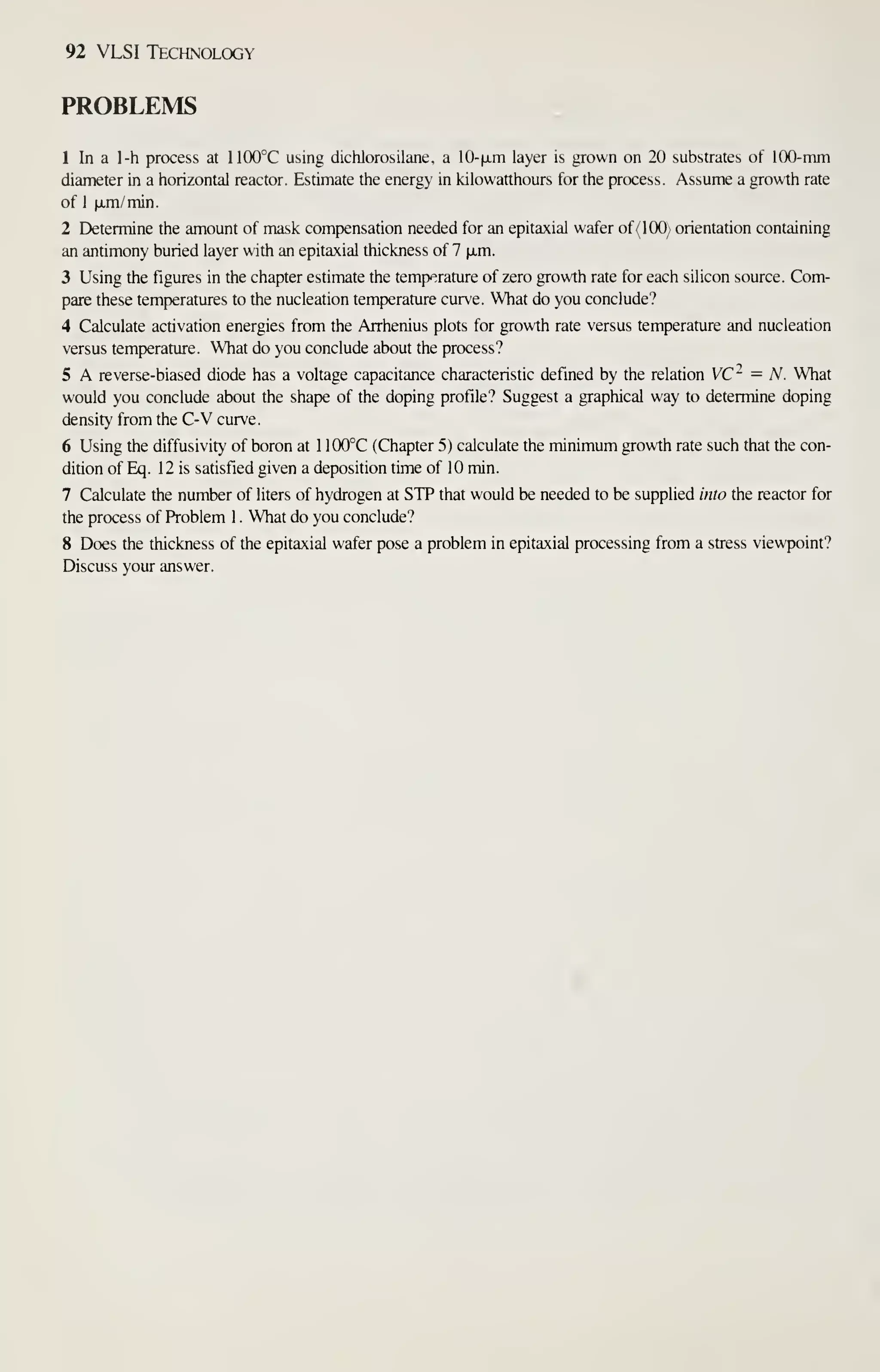 92 VLSI Technology
PROBLEMS
1 In a l-h process at 1100°C using dichlorosilane, a 10-|xm layer is grown on 20 substrates of 100-mm
diameter in a horizontal reactor. Estimate the energy in kilowatthours for the process. Assume a growth rate
of 1 |a,m/min.
2 Determine the amount of mask compensation needed for an epitaxial wafer of (100) orientation containing
an antimony buried layer with an epitaxial thickness of 7 fjim.
3 Using the figures in the chapter estimate the temperature of zero growth rate for each silicon source. Com-
pare these temperatures to the nucleation temperature curve. What do you conclude?
4 Calculate activation energies from the Arrhenius plots for growth rate versus temperature and nucleation
versus temperature. What do you conclude about the process?
5 A reverse-biased diode has a voltage capacitance characteristic defined by the relation VC~ - N. What
would you conclude about the shap)e of the doping profile? Suggest a graphical way to determine doping
density from the C-V curve.
6 Using the diffusivity of boron at 1 100°C (Chapter 5) calculate the minimum growth rate such that the con-
dition of Eq. 12 is satisfied given a deposition time of 10 min.
7 Calculate the number of liters of hydrogen at STP that would be needed to be supplied into the reactor for
the process of Problem 1 . What do you conclude?
8 Does the thickness of the epitaxial wafer pose a problem in epitaxial processing from a stress viewpoint?
Discuss your answer.
 