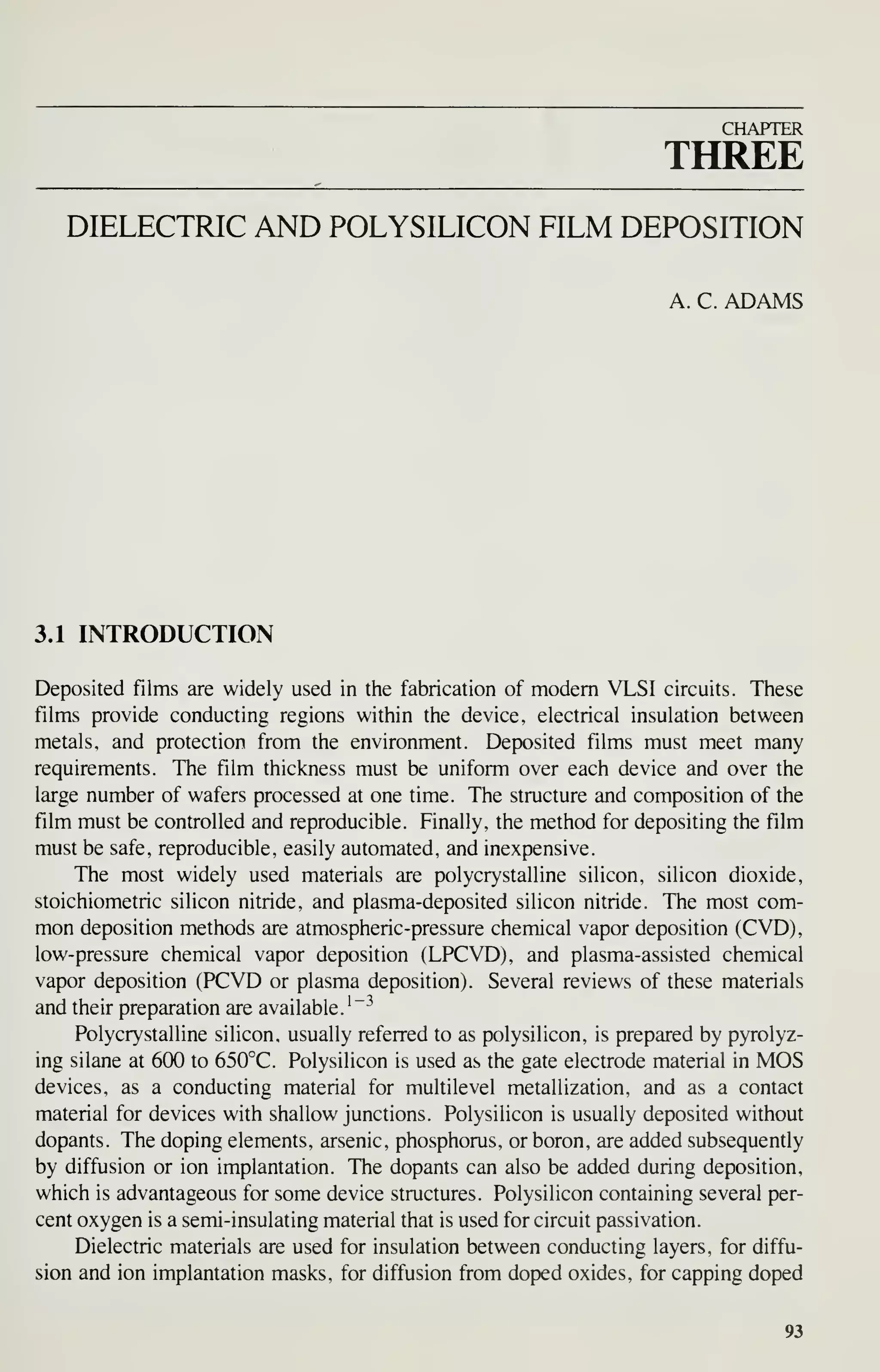 CHAPTER
THREE
DIELECTRIC AND POLYSILICON FILM DEPOSITION
A. C. ADAMS
3.1 INTRODUCTION
Deposited films are widely used in the fabrication of modem VLSI circuits. These
films provide conducting regions within the device, electrical insulation between
metals, and protection from the environment. Deposited films must meet many
requirements. The film thickness must be uniform over each device and over the
large number of wafers processed at one time. The structure and composition of the
film must be controlled and reproducible. Finally, the method for depositing the film
must be safe, reproducible, easily automated, and inexpensive.
The most widely used materials are polycrystalline silicon, silicon dioxide,
stoichiometric silicon nitride, and plasma-deposited silicon nitride. The most com-
mon deposition methods are atmospheric-pressure chemical vapor deposition (CVD),
low-pressure chemical vapor deposition (LPCVD), and plasma-assisted chemical
vapor deposition (PCVD or plasma deposition). Several reviews of these materials
and their preparation are available.'"^
Polycrystalline silicon, usually referred to as polysilicon, is prepared by pyrolyz-
ing silane at 600 to 650°C. Polysilicon is used as the gate electrode material in MOS
devices, as a conducting material for multilevel metallization, and as a contact
material for devices with shallow junctions. Polysilicon is usually deposited without
dopants. The doping elements, arsenic, phosphorus, or boron, are added subsequently
by diffusion or ion implantation. The dopants can also be added during deposition,
which is advantageous for some device structures. Polysilicon containing several per-
cent oxygen is a semi-insulating material that is used for circuit passivation.
Dielectric materials are used for insulation between conducting layers, for diffu-
sion and ion implantation masks, for diffusion from doped oxides, for capping doped
93
 