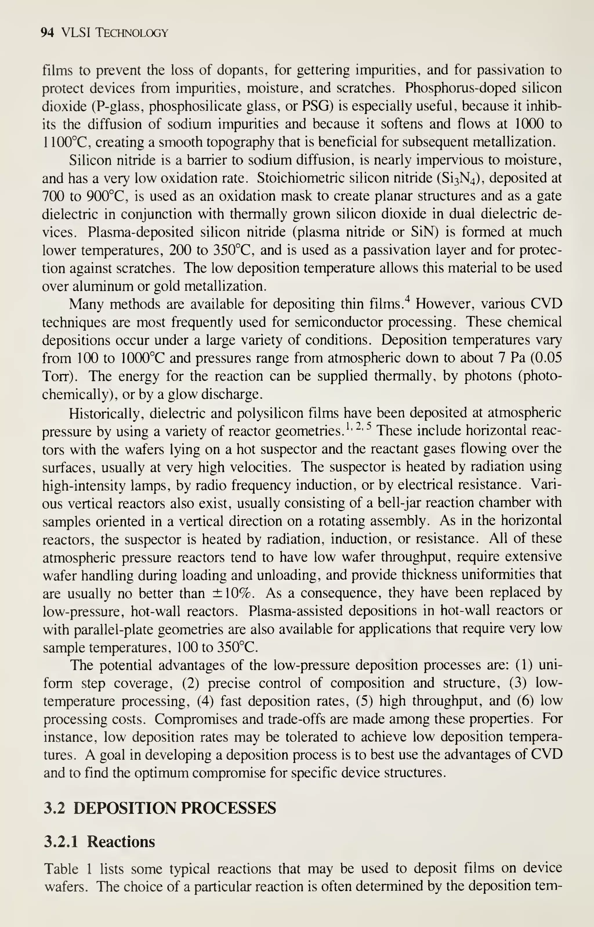 94 VLSI Technology
films to prevent the loss of dopants, for gettering impurities, and for passivation to
protect devices from impurities, moisture, and scratches. Phosphorus-doped silicon
dioxide (P-glass, phosphosilicate glass, or PSG) is especially useful, because it inhib-
its the diffusion of sodium impurities and because it softens and flows at 1000 to
1 100°C, creating a smooth topography that is beneficial for subsequent metallization.
Silicon nitride is a barrier to sodium diffusion, is nearly impervious to moisture,
and has a very low oxidation rate. Stoichiometric silicon nitride (Si3N4), deposited at
700 to 900°C, is used as an oxidation mask to create planar structures and as a gate
dielectric in conjunction with thermally grown silicon dioxide in dual dielectric de-
vices. Plasma-deposited silicon nitride (plasma nitride or SiN) is formed at much
lower temperatures, 200 to 350°C, and is used as a passivation layer and for protec-
tion against scratches. The low deposition temperature allows this material to be used
over aluminum or gold metallization.
Many methods are available for depositing thin films.^ However, various CVD
techniques are most frequently used for semiconductor processing. These chemical
depositions occur under a large variety of conditions. Deposition temperatures vary
from 100 to 1000°C and pressures range from atmospheric down to about 7 Pa (0.05
Torr). The energy for the reaction can be supplied thermally, by photons (photo-
chemically), or by a glow discharge.
Historically, dielectric and polysilicon films have been deposited at atmospheric
pressure by using a variety of reactor geometries.'' ' ^ These include horizontal reac-
tors with the wafers lying on a hot suspector and the reactant gases flowing over the
surfaces, usually at very high velocities. The suspector is heated by radiation using
high-intensity lamps, by radio frequency induction, or by electrical resistance. Vari-
ous vertical reactors also exist, usually consisting of a bell-jar reaction chamber with
samples oriented in a vertical direction on a rotating assembly. As in the horizontal
reactors, the suspector is heated by radiation, induction, or resistance. All of these
atmospheric pressure reactors tend to have low wafer throughput, require extensive
wafer handling during loading and unloading, and provide thickness uniformities that
are usually no better than ±10%. As a consequence, they have been replaced by
low-pressure, hot-wall reactors. Plasma-assisted depositions in hot-wall reactors or
with parallel-plate geometries are also available for applications that require very low
sample temperatures, 100to350°C.
The potential advantages of the low-pressure deposition processes are: (1) uni-
form step coverage, (2) precise control of composition and structure, (3) low-
temperature processing, (4) fast deposition rates, (5) high throughput, and (6) low
processing costs. Compromises and trade-offs are made among these properties. For
instance, low deposition rates may be tolerated to achieve low deposition tempera-
tures. A goal in developing a deposition process is to best use the advantages of CVD
and to find the optimum compromise for specific device structures.
3.2 DEPOSITION PROCESSES
3.2.1 Reactions
Table 1 lists some typical reactions that may be used to deposit films on device
wafers. The choice of a particular reaction is often determined by the deposition tem-
 