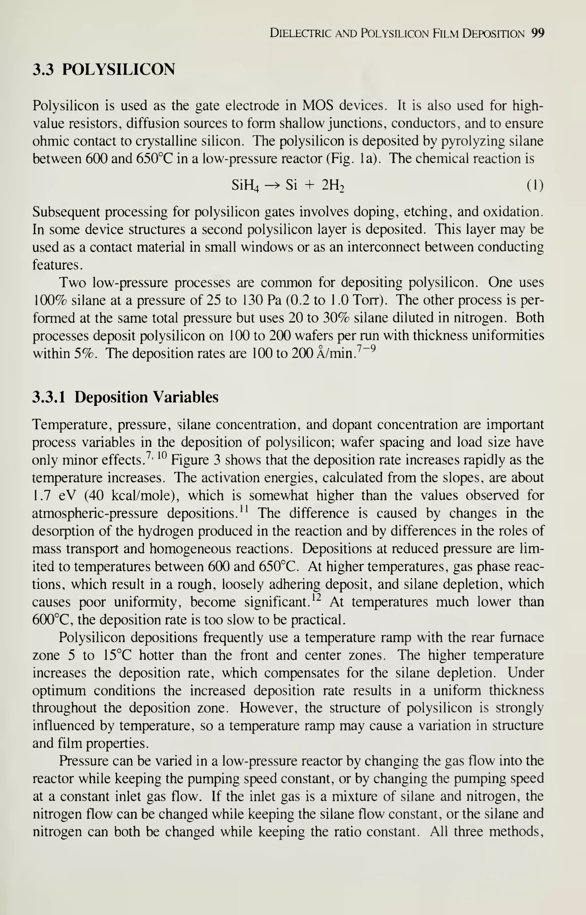 DffiLECTRIC AND POLYSILICON FiLM DEPOSITION 99
3.3 POLYSILICON
Polysilicon is used as the gate electrode in MOS devices. It is also used for high-
value resistors, diffusion sources to form shallow junctions, conductors, and to ensure
ohmic contact to crystalline silicon. The polysilicon is deposited by pyrolyzing silane
between 600 and 650°C in a low-pressure reactor (Fig. la). The chemical reaction is
SiHi^Si + 2H2 (1)
Subsequent processing for polysilicon gates involves doping, etching, and oxidation.
In some device structures a second polysilicon layer is deposited. This layer may be
used as a contact material in small windows or as an interconnect between conducting
features.
Two low-pressure processes are common for depositing polysilicon. One uses
100% silane at a pressure of 25 to 130 Pa (0.2 to 1 .0 Torr). The other process is per-
formed at the same total pressure but uses 20 to 30% silane diluted in nitrogen. Both
processes deposit polysilicon on 100 to 200 wafers per run with thickness uniformities
within 5%. The deposition rates are 100 to 200 A/min.^~^
3.3.1 Deposition Variables
Temperature, pressure, silane concentration, and dopant concentration are important
process variables in the deposition of polysilicon; wafer spacing and load size have
only minor effects.^- ^^
Figure 3 shows that the deposition rate increases rapidly as the
temperature increases. The activation energies, calculated from the slopes, are about
1.7 eV (40 kcal/mole), which is somewhat higher than the values observed for
atmospheric-pressure depositions." The difference is caused by changes in the
desorption of the hydrogen produced in the reaction and by differences in the roles of
mass transport and homogeneous reactions. Depositions at reduced pressure are lim-
ited to temperatures between 600 and 650°C. At higher temperatures, gas phase reac-
tions, which result in a rough, loosely adhering deposit, and silane depletion, which
causes poor uniformity, become significant.^^ At temperatures much lower than
6(X)°C, the deposition rate is too slow to be practical.
Polysilicon depositions frequently use a temperature ramp with the rear furnace
zone 5 to 15°C hotter than the front and center zones. The higher temperature
increases the deposition rate, which compensates for the silane depletion. Under
optimum conditions the increased deposition rate results in a uniform thickness
throughout the deposition zone. However, the structure of polysilicon is strongly
influenced by temperature, so a temperature ramp may cause a variation in structure
and film properties.
Pressure can be varied in a low-pressure reactor by changing the gas flow into the
reactor while keeping the pumping speed constant, or by changing the pumping speed
at a constant inlet gas flow. If the inlet gas is a mixture of silane and nitrogen, the
nitrogen flow can be changed while keeping the silane flow constant, or the silane and
nitrogen can both be changed while keeping the ratio constant. All three methods.
 