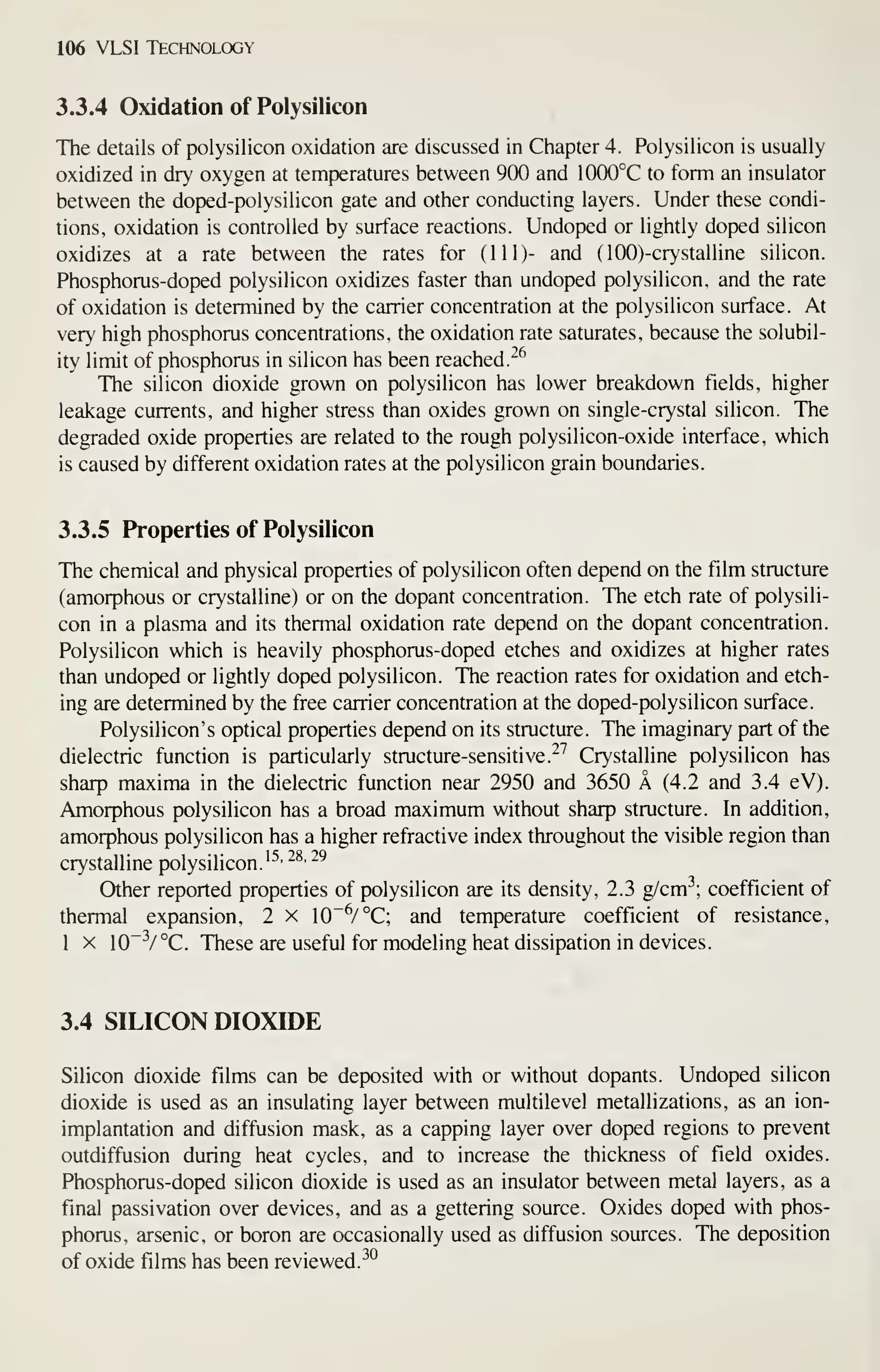 106 VLSI Technology
3.3.4 Oxidation of Polysilicon
The details of polysilicon oxidation are discussed in Chapter 4. Polysihcon is usually
oxidized in dry oxygen at temperatures between 900 and 1000°C to form an insulator
between the doped-polysilicon gate and other conducting layers. Under these condi-
tions, oxidation is controlled by surface reactions. Undoped or lightly doped silicon
oxidizes at a rate between the rates for (111)- and (lOO)-crystalline silicon.
Phosphorus-doped polysilicon oxidizes faster than undoped polysilicon, and the rate
of oxidation is determined by the carrier concentration at the polysilicon surface. At
very high phosphorus concentrations, the oxidation rate saturates, because the solubil-
ity limit of phosphorus in silicon has been reached.
'^^
The silicon dioxide grown on polysilicon has lower breakdown fields, higher
leakage currents, and higher stress than oxides grown on single-crystal silicon. The
degraded oxide properties are related to the rough polysilicon-oxide interface, which
is caused by different oxidation rates at the polysilicon grain boundaries.
3.3.5 Properties of Polysilicon
The chemical and physical properties of polysilicon often depend on the film structure
(amorphous or crystalline) or on the dopant concentration. The etch rate of polysili-
con in a plasma and its thermal oxidation rate depend on the dopant concentration.
Polysilicon which is heavily phosphorus-doped etches and oxidizes at higher rates
than undoped or lightly doped polysilicon. The reaction rates for oxidation and etch-
ing are determined by the free carrier concentration at the doped-polysilicon surface.
Polysilicon' s optical properties depend on its structure. The imaginary part of the
dielectric function is particularly structure-sensitive.^^ Crystalline polysilicon has
sharp maxima in the dielectric function near 2950 and 3650 A (4.2 and 3.4 eV).
Amorphous polysilicon has a broad maximum without sharp structure. In addition,
amorphous polysilicon has a higher refractive index throughout the visible region than
crystalline polysilicon.'^' ^^' ^^
Other reported properties of polysilicon are its density, 2.3 g/cm^; coefficient of
thermal expansion, 2 x 10"^/ °C; and temperature coefficient of resistance,
I X 10~V°C. These are useful for modeling heat dissipation in devices.
3.4 SILICON DIOXIDE
Silicon dioxide films can be deposited with or without dopants. Undoped silicon
dioxide is used as an insulating layer between multilevel metallizations, as an ion-
implantation and diffusion mask, as a capping layer over doped regions to prevent
outdiffusion during heat cycles, and to increase the thickness of field oxides.
Phosphorus-doped silicon dioxide is used as an insulator between metal layers, as a
final passivation over devices, and as a gettering source. Oxides doped with phos-
phorus, arsenic, or boron are occasionally used as diffusion sources. The deposition
of oxide films has been reviewed.^^
 