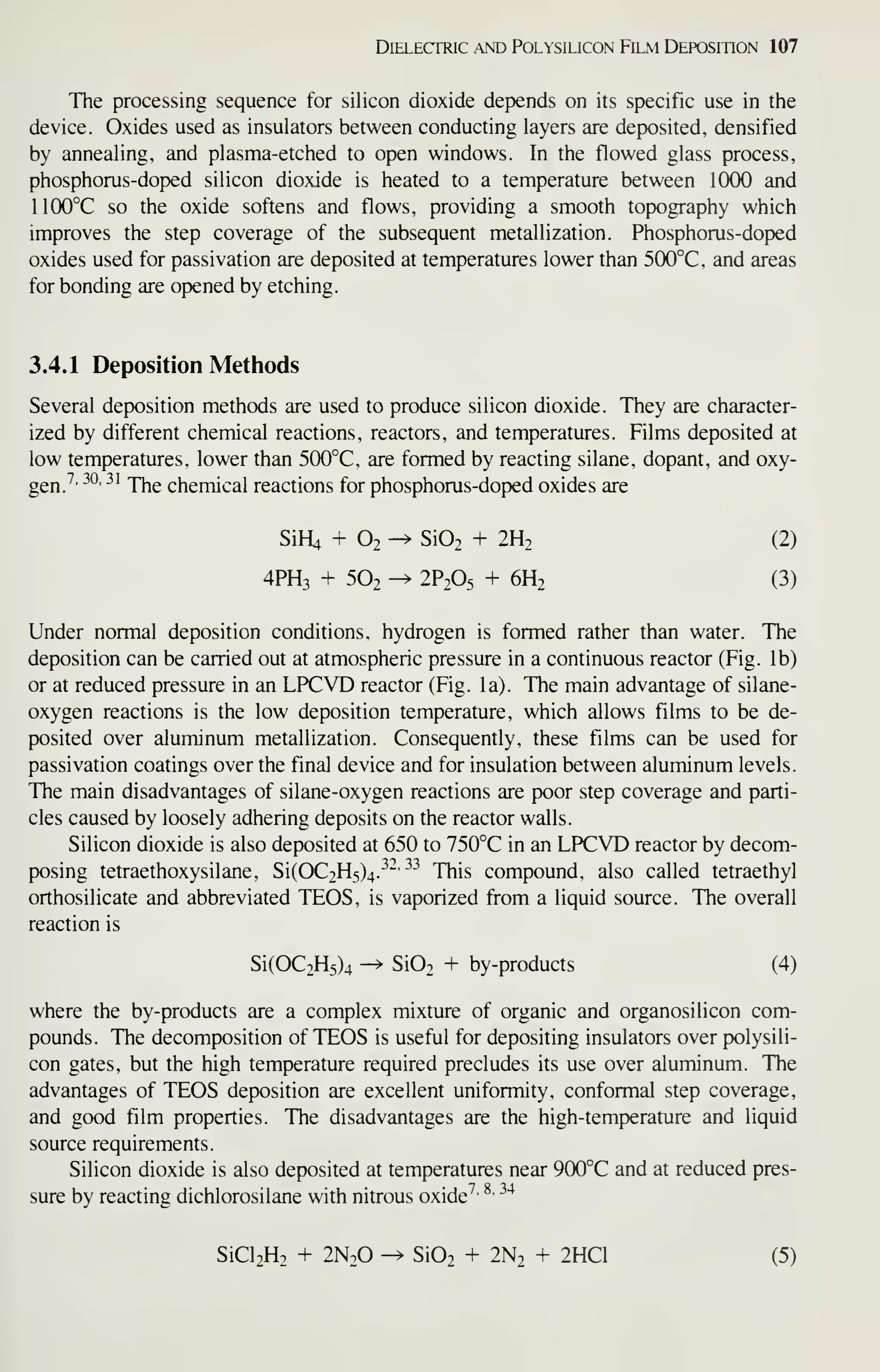 Dielectric .^nd Polysilicon Film Deposition 107
The processing sequence for silicon dioxide depends on its specific use in the
device. Oxides used as insulators between conducting layers are deposited, densified
by annealing, and plasma-etched to open windows. In the flowed glass process,
phosphorus-doped silicon dioxide is heated to a temperature between 1000 and
1100°C so the oxide softens and flows, providing a smooth topography which
improves the step coverage of the subsequent metallization. Phosphorus-doped
oxides used for passivation are deposited at temperatures lower than 500°C, and areas
for bonding are opened by etching.
3.4.1 Deposition Methods
Several deposition methods are used to produce silicon dioxide. They are character-
ized by different chemical reactions, reactors, and temperatures. Films deposited at
low temperatures, lower than 500°C, are formed by reacting silane, dopant, and oxy-
gen.^'
^^' ^^
The chemical reactions for phosphorus-doped oxides are
SiH4 + 02-^ Si02 + 2H2 (2)
4PH3 + 5O2 -^ 2P2O5 + 6H2 (3)
Under normal deposition conditions, hydrogen is formed rather than water. The
deposition can be carried out at atmospheric pressure in a continuous reactor (Fig. lb)
or at reduced pressure in an LPCVD reactor (Fig. la). The main advantage of silane-
oxygen reactions is the low deposition temperature, which allows films to be de-
posited over aluminum metallization. Consequently, these films can be used for
passivation coatings over the final device and for insulation between aluminum levels.
The main disadvantages of silane-oxygen reactions are poor step coverage and parti-
cles caused by loosely adhering deposits on the reactor walls.
Silicon dioxide is also deposited at 650 to 750°C in an LPCVD reactor by decom-
posing tetraethoxysilane, Si(OC2H5)4.^'^'
^^^^
This compound, also called tetraethyl
orthosilicate and abbreviated TEOS, is vaporized from a liquid source. The overall
reaction is
Si(OC2H5)4 -^ Si02 + by-products (4)
where the by-products are a complex mixture of organic and organosilicon com-
pounds. The decomposition of TEOS is useful for depositing insulators over polysili-
con gates, but the high temperature required precludes its use over aluminum. The
advantages of TEOS deposition are excellent uniformity, conformal step coverage,
and good film properties. The disadvantages are the high-temperature and liquid
source requirements.
Silicon dioxide is also deposited at temperatures near 900°C and at reduced pres-
sure by reacting dichlorosilane with nitrous oxide^' ^'
^'^
SiCl2H2 + 2N2O -^ Si02 + 2N2 + 2HC1 (5)
 