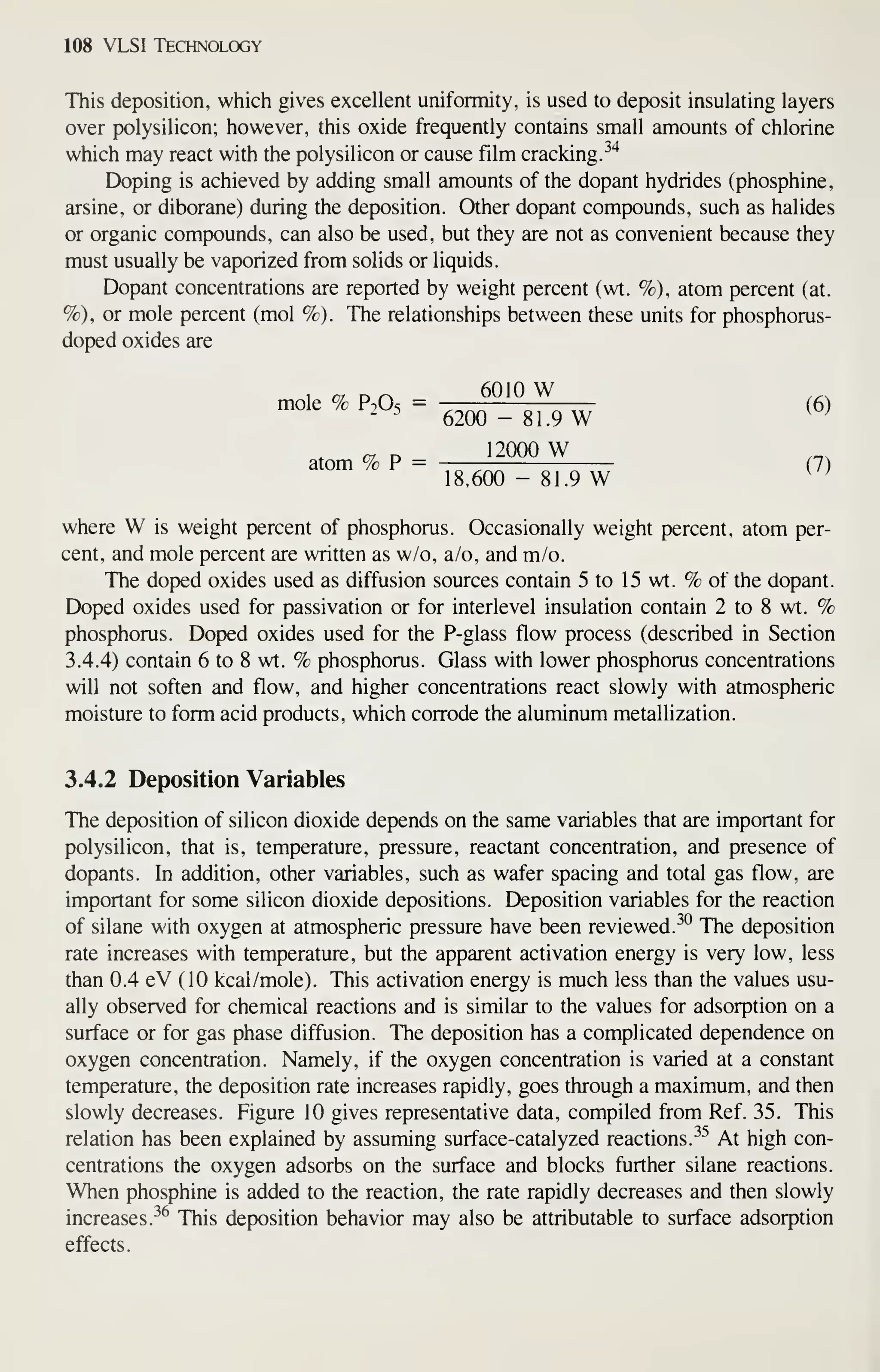 108 VLSI Technology
This deposition, which gives excellent uniformity, is used to deposit insulating layers
over polysilicon; however, this oxide frequently contains small amounts of chlorine
which may react with the polysilicon or cause film cracking.^'*
Doping is achieved by adding small amounts of the dopant hydrides (phosphine,
arsine, or diborane) during the deposition. Other dopant compounds, such as halides
or organic compounds, can also be used, but they are not as convenient because they
must usually be vaporized from solids or liquids.
Dopant concentrations are reported by weight percent (wt. %), atom percent (at.
%), or mole percent (mol %). The relationships between these units for phosphorus-
doped oxides are
1 cy D/^ 6010 W ...
mole % P^O-; = -::rrT (6)
' ^ 6200 - 81.9 W ^^
12000 W
atom % P = (7)
18,600 - 81.9 W ^^
where W is weight percent of phosphorus. Occasionally weight percent, atom per-
cent, and mole percent are written as w/o, a/o, and m/o.
The doped oxides used as diffusion sources contain 5 to 15 wt. % of the dopant.
Doped oxides used for passivation or for interlevel insulation contain 2 to 8 wt. %
phosphorus. Doped oxides used for the P-glass flow process (described in Section
3.4.4) contain 6 to 8 wt. % phosphorus. Glass with lower phosphorus concentrations
will not soften and flow, and higher concentrations react slowly with atmospheric
moisture to form acid products, which corrode the aluminum metallization.
3.4.2 Deposition Variables
The dejx)sition of silicon dioxide depends on the same variables that are important for
polysilicon, that is, temperature, pressure, reactant concentration, and presence of
dopants. In addition, other variables, such as wafer spacing and total gas flow, are
important for some silicon dioxide depositions. Deposition variables for the reaction
of silane with oxygen at atmospheric pressure have been reviewed.^° The deposition
rate increases with temperature, but the apparent activation energy is very low, less
than 0.4 eV (10 kcal/mole). This activation energy is much less than the values usu-
ally observed for chemical reactions and is similar to the values for adsorption on a
surface or for gas phase diffusion. The deposition has a complicated dependence on
oxygen concentration. Namely, if the oxygen concentration is varied at a constant
temperature, the deposition rate increases rapidly, goes through a maximum, and then
slowly decreases. Figure 10 gives representative data, compiled from Ref. 35. This
relation has been explained by assuming surface-catalyzed reactions. ^^ At high con-
centrations the oxygen adsorbs on the surface and blocks further silane reactions.
When phosphine is added to the reaction, the rate rapidly decreases and then slowly
increases.^^ This deposition behavior may also be attributable to surface adsorption
effects.
 