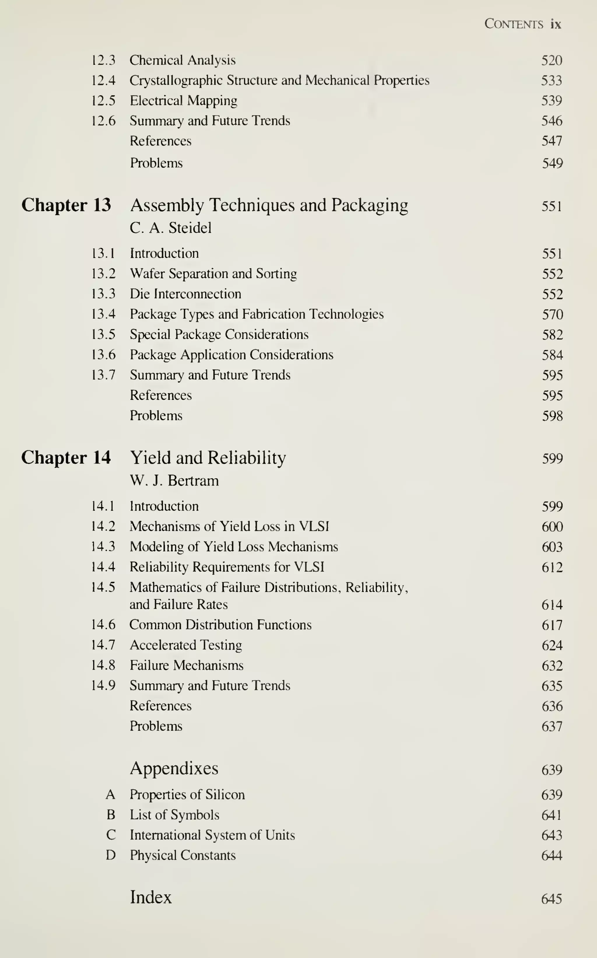 Contents ix
12.3 Chemical Analysis 520
12.4 Crystallographic Structure and Mechanical Properties 533
12.5 Electrical Mapping 539
12.6 Summary and Future Trends 546
References 547
Problems 549
Chapter 13 Assembly Techniques and Packaging 551
C. A. Steidel
13.1 Introduction 551
13.2 Wafer Separation and Sorting 552
13.3 Die Interconnection 552
13.4 Package Types and Fabrication Teclinologies 570
13.5 Special Package Considerations 582
13.6 Package Application Considerations 584
13.7 Summary and Future Trends 595
References 595
Problems 598
599
599
600
603
612
614
617
624
632
635
636
637
639
639
641
643
644
Index 645
Chapter 14 Yield and Reliability
W. J. Bertram
14.1 Introduction
14.2 Mechanisms of Yield Loss in VLSI
14.3 Modeling of Yield Loss Mechanisms
14.4 Reliability Requirements for VLSI
14.5 Mathematics of Failure Distributions,
and Failure Rates
Reliability,
14.6 Common Distribution Functions
14.7 Accelerated Testing
14.8 Failure Mechanisms
14.9 Summary and Future Trends
References
Problems
Appendixes
A Properties of Silicon
B List of Symbols
C International System of Units
D Physical Constants
 