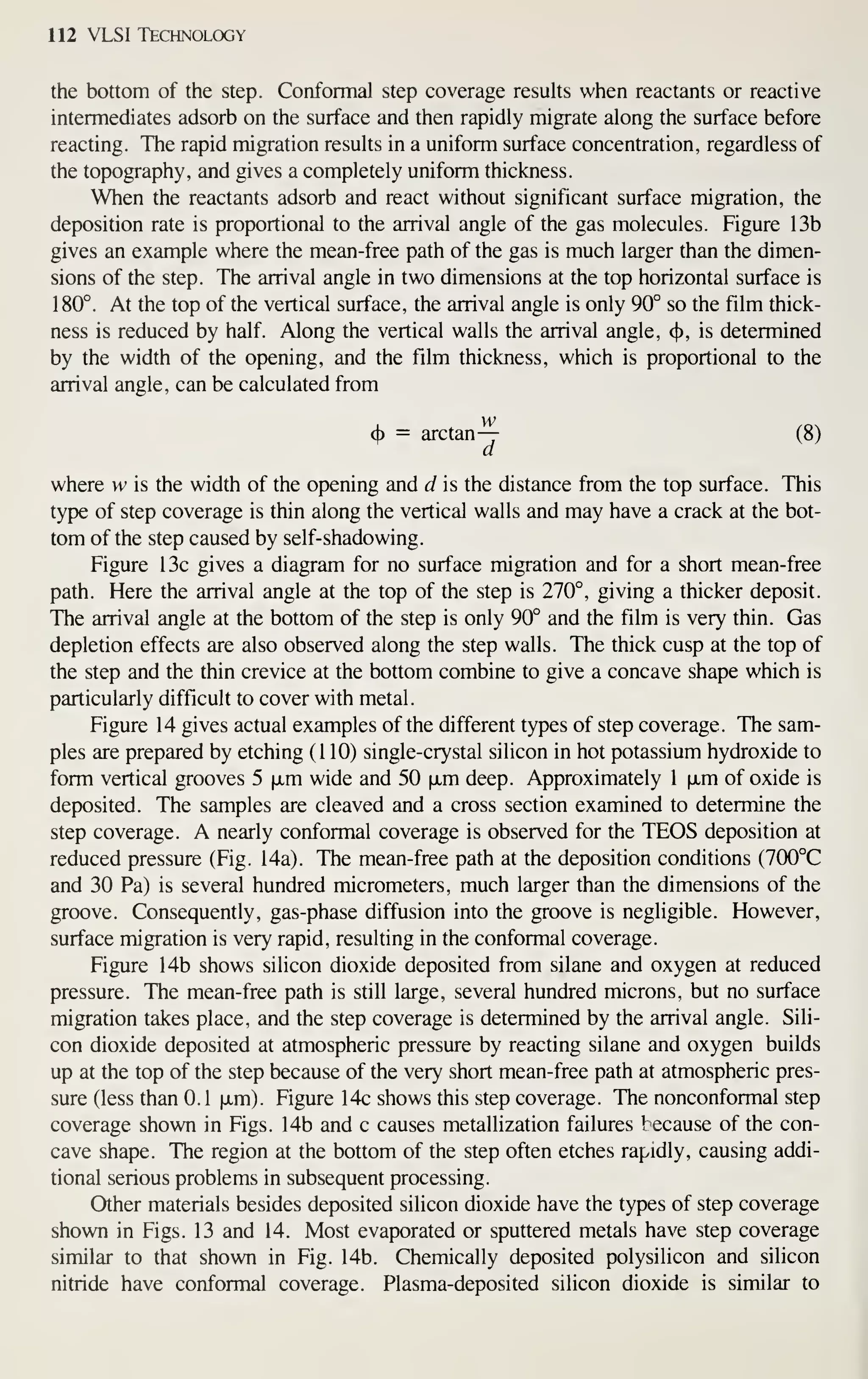112 VLSI Technology
the bottom of the step. Conformal step coverage results when reactants or reactive
intermediates adsorb on the surface and then rapidly migrate along the surface before
reacting. The rapid migration results in a uniform surface concentration, regardless of
the topography, and gives a completely uniform thickness.
When the reactants adsorb and react without significant surface migration, the
deposition rate is proportional to the arrival angle of the gas molecules. Figure 13b
gives an example where the mean-free path of the gas is much larger than the dimen-
sions of the step. The arrival angle in two dimensions at the top horizontal surface is
180°. At the top of the vertical surface, the arrival angle is only 90° so the film thick-
ness is reduced by half. Along the vertical walls the arrival angle, <^, is determined
by the width of the opening, and the film thickness, which is proportional to the
arrival angle, can be calculated from
w
(f)
= arctan— (8)
a
where w is the width of the opening and d is the distance from the top surface. This
type of step coverage is thin along the vertical walls and may have a crack at the bot-
tom of the step caused by self-shadowing.
Figure 13c gives a diagram for no surface migration and for a short mean-free
path. Here the arrival angle at the top of the step is 270°, giving a thicker deposit.
The arrival angle at the bottom of the step is only 90° and the film is very thin. Gas
depletion effects are also observed along the step walls. The thick cusp at the top of
the step and the thin crevice at the bottom combine to give a concave shape which is
particularly difficult to cover with metal.
Figure 14 gives actual examples of the different types of step coverage. The sam-
ples are prepared by etching (110) single-crystal silicon in hot potassium hydroxide to
form vertical grooves 5 jxm wide and 50 |JLm deep. Approximately 1 fxm of oxide is
deposited. The samples are cleaved and a cross section examined to determine the
step coverage. A nearly conformal coverage is observed for the TEOS deposition at
reduced pressure (Fig. 14a). The mean-free path at the deposition conditions (700°C
and 30 Pa) is several hundred micrometers, much larger than the dimensions of the
groove. Consequently, gas-phase diffusion into the groove is negligible. However,
surface migration is very rapid, resulting in the conformal coverage.
Figure 14b shows silicon dioxide deposited from silane and oxygen at reduced
pressure. The mean-free path is still large, several hundred microns, but no surface
migration takes place, and the step coverage is determined by the arrival angle. Sili-
con dioxide deposited at atmospheric pressure by reacting silane and oxygen builds
up at the top of the step because of the very short mean-free path at atmospheric pres-
sure (less than 0.1 |xm). Figure 14c shows this step coverage. The nonconformal step
coverage shown in Figs. 14b and c causes metallization failures because of the con-
cave shape. The region at the bottom of the step often etches rapidly, causing addi-
tional serious problems in subsequent processing.
Other materials besides deposited silicon dioxide have the types of step coverage
shown in Figs. 13 and 14. Most evaporated or sputtered metals have step coverage
similar to that shown in Fig. 14b. Chemically deposited polysilicon and silicon
nitride have conformal coverage. Plasma-deposited silicon dioxide is similar to
 