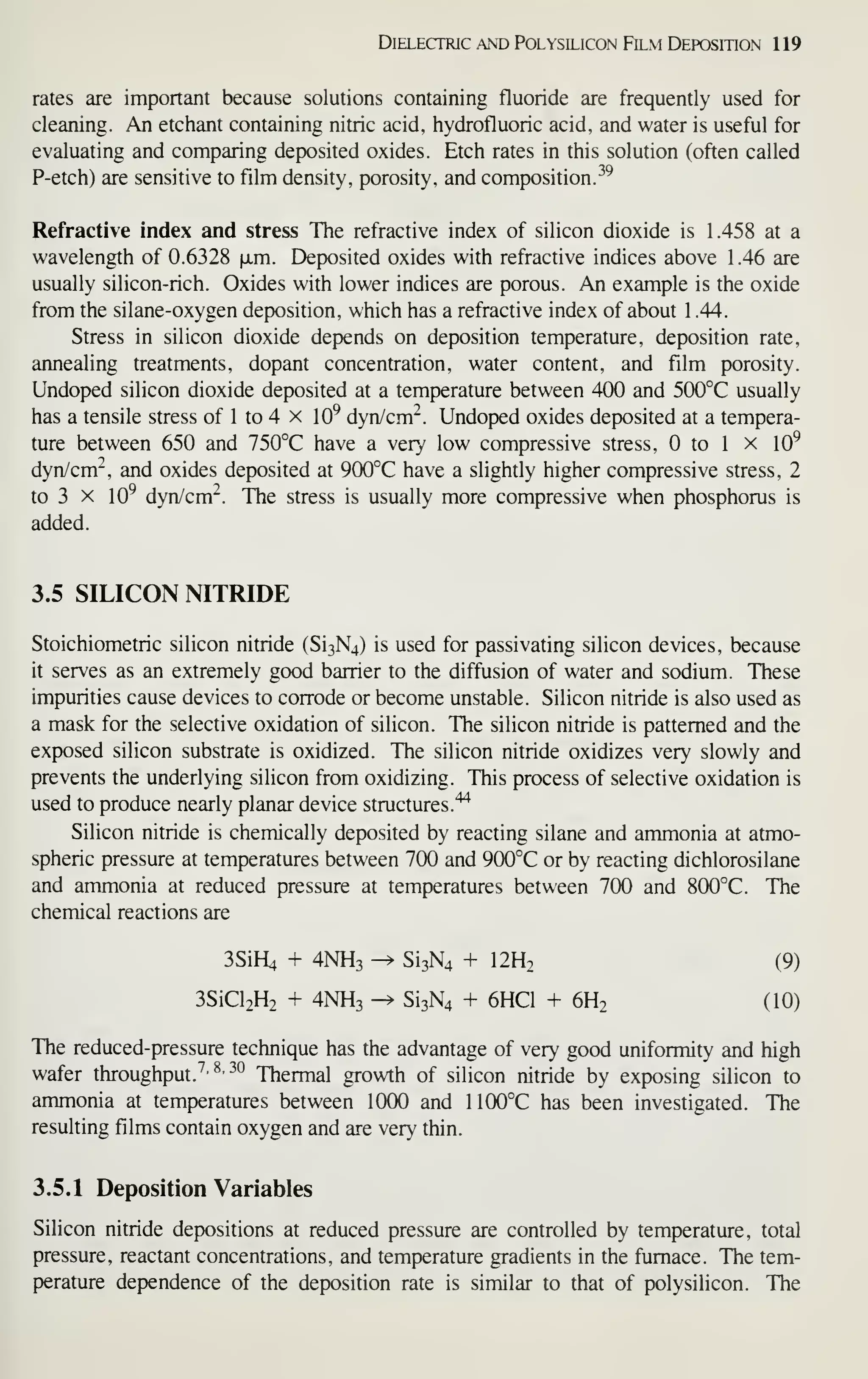 Dielectric AND PolYsiLicoN Film Deposition 119
rates are important because solutions containing fluoride are frequently used for
cleaning. An etchant containing nitric acid, hydrofluoric acid, and water is useful for
evaluating and comparing deposited oxides. Etch rates in this solution (often called
P-etch) are sensitive to film density, porosity, and composition.-'^
Refractive index and stress The refractive index of silicon dioxide is 1.458 at a
wavelength of 0.6328 xm. Deposited oxides with refractive indices above 1.46 are
usually silicon-rich. Oxides with lower indices are porous. An example is the oxide
from the silane-oxygen deposition, which has a refractive index of about 1 .44.
Stress in silicon dioxide depends on deposition temperature, deposition rate,
annealing treatments, dopant concentration, water content, and film porosity.
Undoped silicon dioxide deposited at a temperature between 400 and 500°C usually
has a tensile stress of 1 to 4 x 10^ dyn/cm"^. Undoped oxides depxjsited at a tempera-
ture between 650 and 750°C have a very low compressive stress, to 1 X 10^
dyn/cm-, and oxides deposited at 900°C have a slightly higher compressive stress, 2
to 3 X 10^ dyn/cm". The stress is usually more compressive when phosphorus is
added.
3.5 SILICON NITRIDE
Stoichiometric silicon nitride (Si3N4) is used for passivating silicon devices, because
it serves as an extremely good barrier to the diffusion of water and sodium. These
impurities cause devices to corrode or become unstable. Silicon nitride is also used as
a mask for the selective oxidation of silicon. The silicon nitride is patterned and the
exposed silicon substrate is oxidized. The silicon nitride oxidizes very slowly and
prevents the underlying silicon from oxidizing. This process of selective oxidation is
used to produce nearly planar device structures.'^
Silicon nitride is chemically deposited by reacting silane and ammonia at atmo-
spheric pressure at temperatures between 700 and 900°C or by reacting dichlorosilane
and ammonia at reduced pressure at temperatures between 700 and 800°C. The
chemical reactions are
3SiH4 + 4NH3 -^ Si3N4 + I2H2 (9)
3SiCl2H2 + 4NH3 -^ Si3N4 + 6HC1 + 6H2 (10)
The reduced-pressure technique has the advantage of very good uniformity and high
wafer throughput. ''• ^' •'^
Thermal growth of silicon nitride by exposing silicon to
ammonia at temperatures between 1000 and 1100°C has been investigated. The
resulting films contain oxygen and are very thin.
3.5.1 Deposition Variables
Silicon nitride depositions at reduced pressure are controlled by temperature, total
pressure, reactant concentrations, and temperature gradients in the furnace. The tem-
perature dependence of the deposition rate is similar to that of polysilicon. The
 