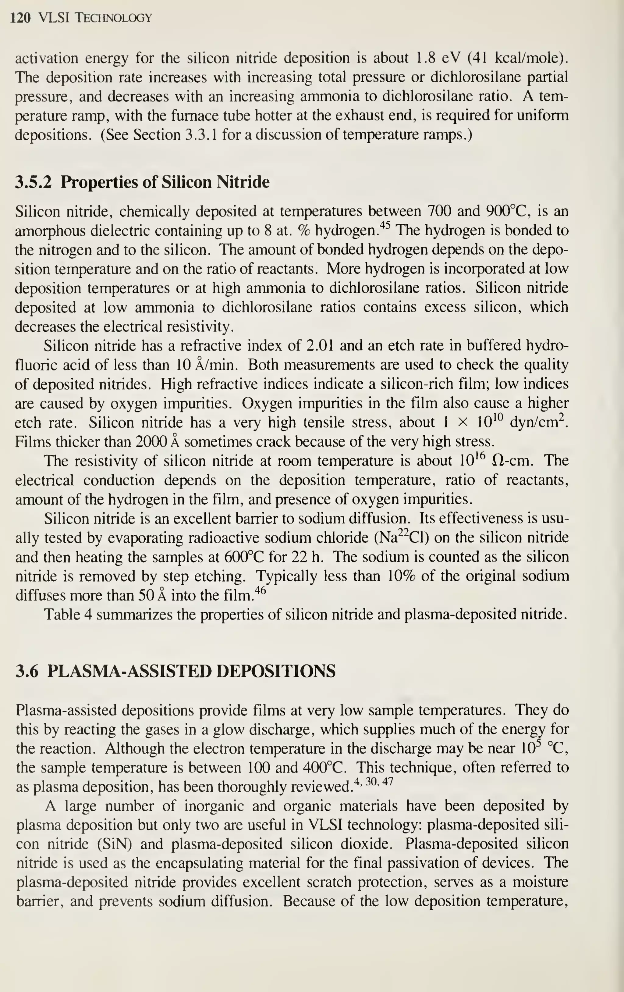120 VLSI Technology
activation energy for the silicon nitride deposition is about 1.8 eV (41 kcal/mole).
The deposition rate increases with increasing total pressure or dichlorosilane partial
pressure, and decreases with an increasing ammonia to dichlorosilane ratio. A tem-
perature ramp, with the furnace tube hotter at the exhaust end, is required for uniform
depositions. (See Section 3.3. 1 for a discussion of temperature ramps.)
3.5.2 Properties of Silicon Nitride
Silicon nitride, chemically deposited at temperatures between 700 and 9(X)°C, is an
amorphous dielectric containing up to 8 at. % hydrogen."*^ The hydrogen is bonded to
the nitrogen and to the silicon. The amount of bonded hydrogen depends on the depo-
sition temperature and on the ratio of reactants. More hydrogen is incorporated at low
deposition temperatures or at high ammonia to dichlorosilane ratios. Silicon nitride
deposited at low ammonia to dichlorosilane ratios contains excess silicon, which
decreases the electrical resistivity.
Silicon nitride has a refractive index of 2.01 and an etch rate in buffered hydro-
fluoric acid of less than 10 A/min. Both measurements are used to check the quality
of deposited nitrides. High refractive indices indicate a silicon-rich film; low indices
are caused by oxygen impurities. Oxygen impurities in the film also cause a higher
etch rate. Silicon nitride has a very high tensile stress, about 1 x lO'^ dyn/cm^.
Films thicker than 20(X) A sometimes crack because of the very high stress.
The resistivity of silicon nitride at room temperature is about 10 '^ O-cm. The
electrical conduction depends on the deposition temperature, ratio of reactants,
amount of the hydrogen in the film, and presence of oxygen impurities.
Silicon nitride is an excellent barrier to sodium diffusion. Its effectiveness is usu-
ally tested by evaporating radioactive sodium chloride (Na^^Cl) on the silicon nitride
and then heating the samples at 600°C for 22 h. The sodium is counted as the silicon
nitride is removed by step etching. Typically less than 10% of the original sodium
diffuses more than 50 A into the film.'*^
Table 4 summarizes the properties of silicon nitride and plasma-deposited nitride.
3.6 PLASMA-ASSISTED DEPOSITIONS
Plasma-assisted depositions provide films at very low sample temperatures. They do
this by reacting the gases in a glow discharge, which supplies much of the energy for
the reaction. Although the electron temperature in the discharge may be near 10^^ °C,
the sample temperature is between 1(X) and 400°C. This technique, often referred to
as plasma deposition, has been thoroughly reviewed."*' ^^'
^'^
A large number of inorganic and organic materials have been deposited by
plasma deposition but only two are useful in VLSI technology: plasma-deposited sili-
con nitride (SiN) and plasma-deposited silicon dioxide. Plasma-deposited silicon
nitride is used as the encapsulating material for the final passivation of devices. The
plasma-deposited nitride provides excellent scratch protection, serves as a moisture
barrier, and prevents sodium diffusion. Because of the low deposition temperature,
 