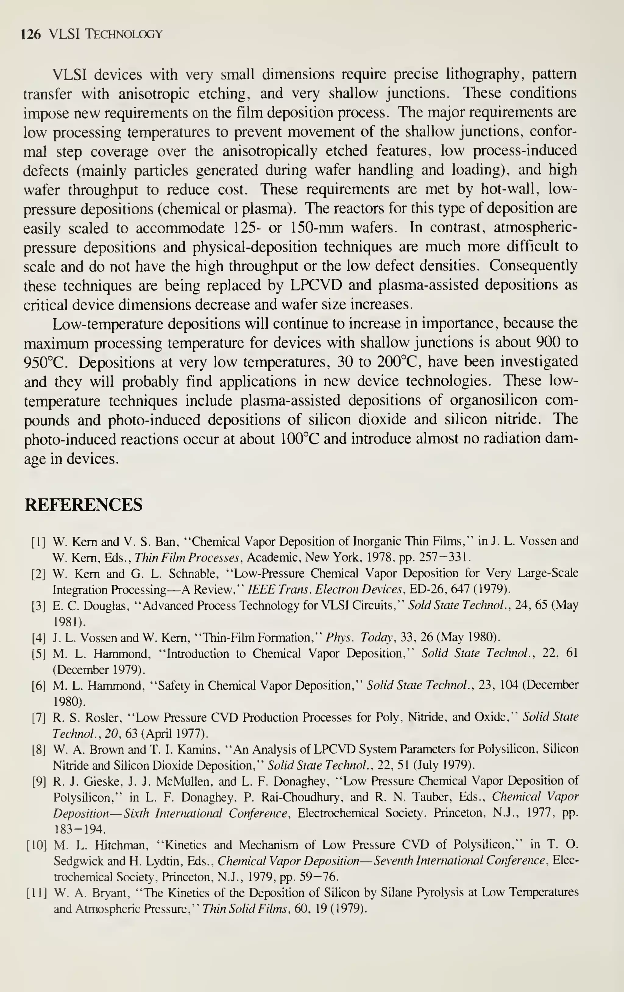 126 VLSI Technology
VLSI devices with very small dimensions require precise lithography, pattern
transfer with anisotropic etching, and very shallow junctions. These conditions
impose new requirements on the film deposition process. The major requirements are
low processing temperatures to prevent movement of the shallow junctions, confor-
mal step coverage over the anisotropically etched features, low process-induced
defects (mainly particles generated during wafer handling and loading), and high
wafer throughput to reduce cost. These requirements are met by hot-wall, low-
pressure depositions (chemical or plasma). The reactors for this type of deposition are
easily scaled to accommodate 125- or 150-mm wafers. In contrast, atmospheric-
pressure depositions and physical-deposition techniques are much more difficult to
scale and do not have the high throughput or the low defect densities. Consequently
these techniques are being replaced by LPCVD and plasma-assisted depositions as
critical device dimensions decrease and wafer size increases.
Low-temperature depositions will continue to increase in importance, because the
maximum processing temperature for devices with shallow junctions is about 900 to
950°C. Depositions at very low temperatures, 30 to 200°C, have been investigated
and they will probably find applications in new device technologies. These low-
temperature techniques include plasma-assisted depositions of organosilicon com-
pxDunds and photo-induced depositions of silicon dioxide and silicon nitride. The
photo-induced reactions occur at about 100°C and introduce almost no radiation dam-
age in devices.
REFERENCES
[1] W. Kern and V. S. Ban, "Chemical Vapor Deposition of Inorganic Thin Films," in J. L. Vossen and
W. Kern, Eds., Thin Film Processes. Academic, New York, 1978. pp. 257-331.
[2] W. Kern and G. L. Schnable, "Low-Pressure Chemical Vapor Deposition for Very Large- Scale
Integration Processing—A Review," IEEE Trans. Electron Devices. ED-26, 647 ( 1979).
[3] E. C. Douglas, "Advanced Process Technology for VLSI Circuits," Sold State Technol., 24, 65 (May
1981).
[4] J. L. Vossen and W. Kern, "Thin-Film Formation," Phys. Today, 33, 26 (May 1980).
[5] M. L. Hammond, "Introduction to Chemical Vapor Deposition," Solid State Technol., 22, 61
(December 1979).
[6] M. L. Hammond, "Safety in Chemical Vapor Deposition," Solid State Technol., 23, 104 (December
1980).
[7] R. S. Rosier, "Low Pressure CVD Production Processes for Poly, Nitride, and Oxide," Solid State
Technol., 20, 63 (April 1977).
[8] W. A. Brown and T. I. Kamins, "An Analysis of LPCVD System Parameters for Polysilicon, Silicon
Nitride and Silicon Dioxide Deposition," Solid State Technol., 22, 51 (July 1979).
[9] R. J. Gieske, J. J. McMullen, and L. F. Donaghey, "Low Pressure Chemical Vapor Deposition of
Polysilicon," in L. F. Donaghey, P. Rai-Choudhury, and R. N. Tauber, Eds., Chemical Vapor
Deposition—Sixth International Conference, Electrochemical Society, Princeton, N.J., 1977, pp.
183-194.
[10] M. L. Hitchman, "Kinetics and Mechanism of Low Pressure CVD of Polysilicon," in T. O.
Sedgwick and H. Lydtin, Eds., Chemical Vapor Deposition —Seventh International Conference. Elec-
trochemical Society, Princeton, N.J., 1979, pp. 59-76.
[11] W. A. Bryant, "The Kinetics of the Deposition of Silicon by Silane Pyrolysis at Low Temperatures
and Atmospheric Pressure," Thin Solid Films, 60, 19 (1979).
 