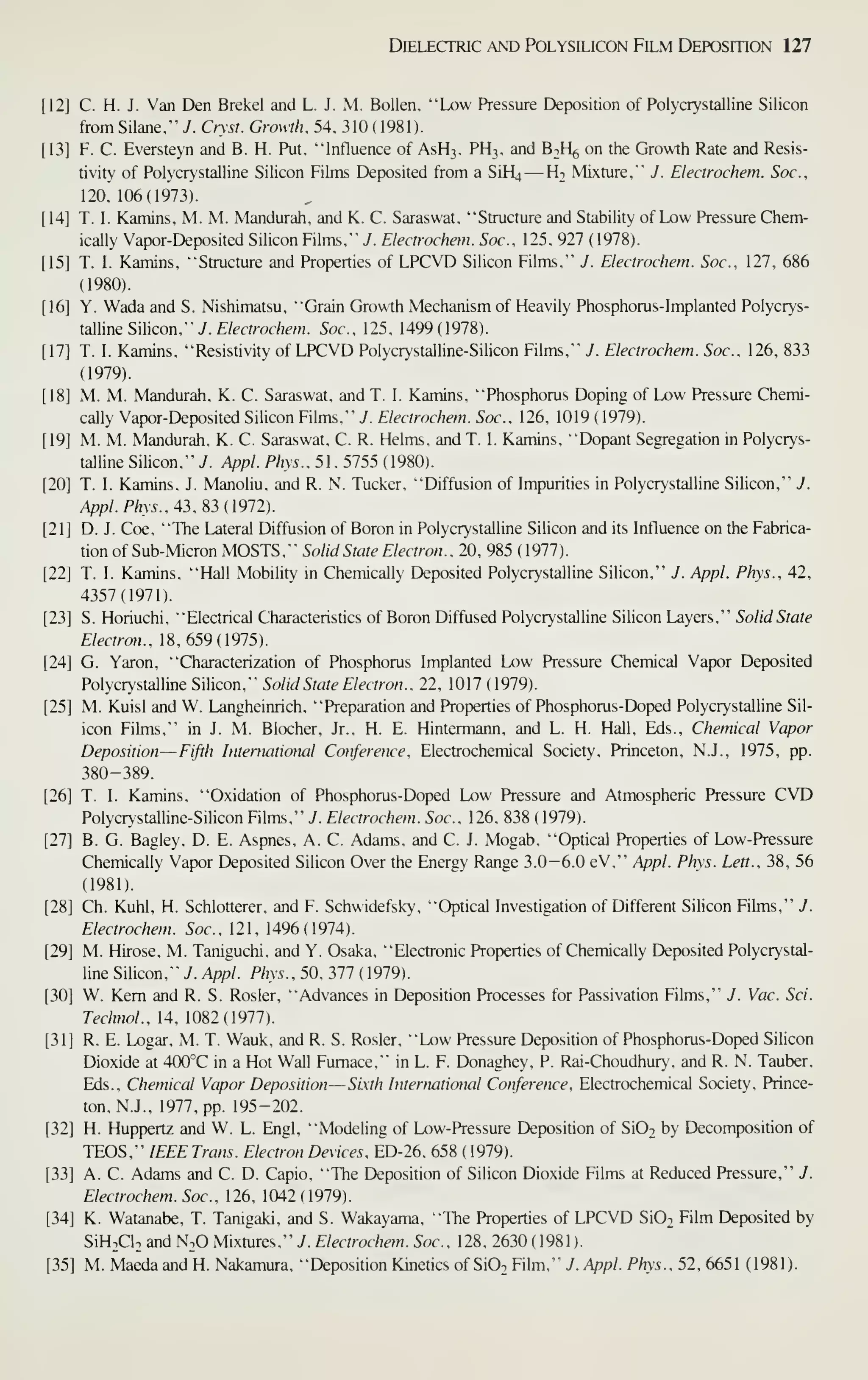 Dielectric and Polysilicon Film Deposition 127
12] C. H. J. Van Den Brekel and L. J. M. Bollen. "Low Pressure Deposition of Polycrystalline Silicon
from Silane." y. Cnst. Growth. 54. 310 (1981).
13] F. C. Eversteyn and B. H. Put. "'Influence of ASH3. PH3. and B^H^, on the Growth Rate and Resis-
tivity of Polycrystalline Silicon Films Deposited from a SiH;
—
Ht Mixture," J. Electrochem. Soc,
120.106(1973).
14] T. I. Kamins, M. M. Mandurah. and K. C. Saraswat, "Structure and Stability of Low Pressure Chem-
ically Vapor-Deposited Silicon Films," 7. Electrochem. Soc, 125. 927 ( 1978).
15] T. I. Kamins. "Structure and Properties of LPCVD Silicon Films." J. Electrochem. Soc, 127. 686
(1980).
16] Y. Wada and S. Nishimatsu. "Grain Growth Mechanism of Heavily Phosphorus-Implanted Polycrys-
talline Silicon," 7. f/mroc/Tew. Soc. 125. 1499(1978).
17] T. 1. Kamins. "Resistivity of LPCVD Polycrystalline-Silicon Films," J. Electrochem. Soc, 126, 833
(1979).
18] M. M. Mandurah, K. C. Saraswat, and T. 1. Kamins, "Phosphorus Doping of Low Pressure Chemi-
cally Vapor-Deposited Silicon Films," J. Electrochem. Soc, 126, 1019 (1979).
19] M. M. Mandurah, K. C. Saraswat, C. R. Helms, and T. I. Kamins, "Dopant Segregation in Polycrys-
talline Silicon," J. Appl. Phys.. 51 , 5755 ( 1980).
20] T. I. Kamins, J. Manoliu, and R. N. Tucker, "Diffusion of Impurities in Polycrystalline Silicon," J.
Appl. Phys.. 43.^3 (1912).
21] D. J. Coe, "The Lateral Diffusion of Boron in Polycrystalline Silicon and its Influence on the Fabrica-
tion of Sub-Micron MOSTS," Solid State Electron., 20, 985 (1977).
22] T. 1. Kamins, "Hall Mobility in Chemically Deposited Polycrystalline Silicon," J. Appl. Phys., 42,
4357(1971).
23] S. Horiuchi, "Electrical Characteristics of Boron Diffused Polycrystalline Silicon Layers," Solid State
Electron., 18,659(1975).
24] G. Yaron, "Characterization of Phosphorus Implanted Low Pressure Chemical Vapor Deposited
Polycrystalline Silicon," Solid State Electron., 22, 1017 (1979).
25] M. Kuisl and W. Langheinrich, "Preparation and Properties of Phosphorus-Doped Polycrystalline Sil-
icon Films," in J. M. Blocher, Jr., H. E. Hintermann, and L. H. Hall, Eds., Chemical Vapor
Deposition —Fifth International Conference, Electrochemical Society. Princeton, N.J., 1975, pp.
380-389.
26] T. I. Kamins. "Oxidation of Phosphorus-Doped Low Pressure and Atmospheric Pressure CVD
Polycrystalline-Silicon Films." J. Electrochem. Soc, 126. 838 ( 1979).
27] B. G. Bagley, D. E. Aspnes, A. C. Adams, and C. J. Mogab, "Optical Prop)erties of Low-Pressure
Chemically Vapor Deposited Silicon Over the Energy Range 3.0-6.0 eV," Appl. Phys. Lett., 38, 56
(1981).
28] Ch. Kuhl, H. Schlotterer, and F. Schwidefsky, "Optical Investigation of Different Silicon Films," J.
Electrochem. Soc. 121, 1496(1974).
29] M. Hirose, M. Taniguchi, and Y. Osaka, "Electronic Properties of Chemically Deposited Polycrystal-
line Silicon," 7. Appl. Phys., 50, 377 (1979).
30] W. Kern and R. S. Rosier, "Advances in Deposition Processes for Passivation Films," J. Vac Sci.
Technol., 14, 1082(1977).
31] R. E. Logar, M. T. Wauk, and R. S. Rosier, "Low Pressure Deposition of Phosphorus-Doped Silicon
Dioxide at 400°C in a Hot Wall Furnace," in L. F. Donaghey. P. Rai-Choudhury, and R. N. Tauber,
Eds., Chemical Vapor Deposition—Sixth International Conference, Electrochemical Society, Prince-
ton, N.J. , 1977, pp. 195-202.
32] H. Huppertz and W. L. Engl, "Modeling of Low-Pressure Deposition of SIOt by Decomposition of
TEOS," IEEE Trans. Electron Devices, ED-26, 658 ( 1979).
33] A. C. Adams and C. D. Capio, "The Deposition of Silicon Dioxide Films at Reduced Pressure," J.
Electrochem. Soc, 126, 1042(1979).
34] K. Watanabe, T. Tanigaki, and S. Wakayama, "The Properties of LPCVD SiOj Film Deposited by
SiH^Cl, and N^O Mixtures," J. Electrochem. Soc, 128, 2630 (1981).
35] M. Maeda and H. Nakamura, "Deposition Kinetics of Si02 Film," J. Appl. Phys., 52, 6651 (1981).
 