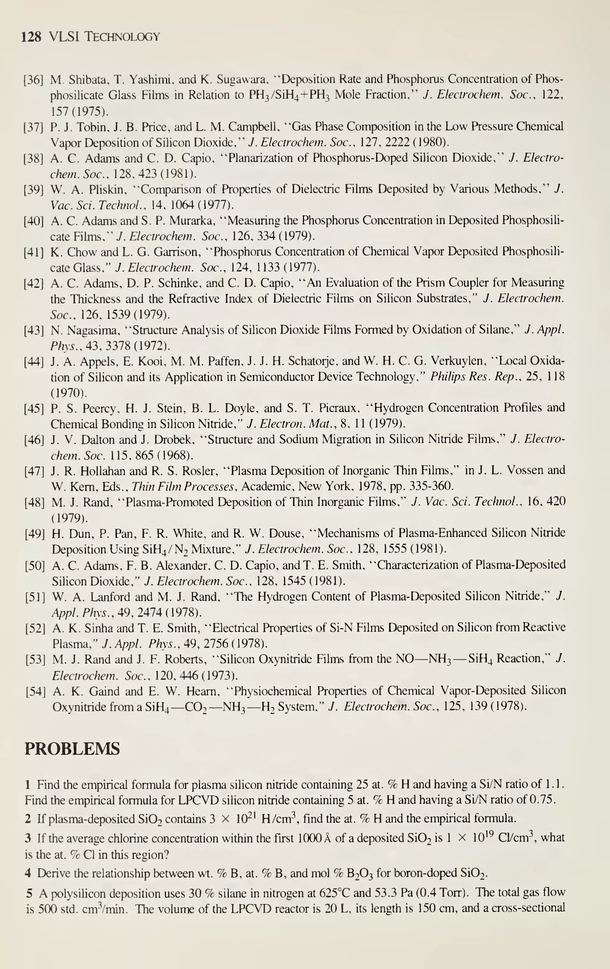 128 VLSI Technology
[36] M. Shibata, T. Yashimi, and K. Sugawara, "Deposition Rate and Phosphorus Concentration of Phos-
phosilicate Glass Films in Relation to PH3/SiH4+PH3 Mole Fraction." J. Electrochem. Soc, 122,
157(1975).
[37] P. J. Tobin, J. B. Price, and L. M. Campbell, "Gas Phase Composition in the Low Pressure Chemical
Vapor Deposition of Silicon Dioxide." J. Electrochem. Soc. 127. 2222 (1980).
[38] A. C. Adams and C. D. Capio. "Planarization of Phosphorus-Doped Silicon Dioxide," J. Electro-
chem. Soc, 128,423(1981).
[39] W. A. Pliskin, "Comparison of Properties of Dielectric Films Deposited by Various Methods." J.
Vac. Sci. Techiol., 14, 1064 (1977).
[40] A. C. Adams and S. P. Murarka, "Measuring the Phosphorus Concentration in Deposited Phosphosili-
cate Fihns," J. Electrochem. Soc, 126, 334 (1979).
[41] K. Chow and L. G. Garrison, "Phosphorus Concentration of Chemical Vapor Deposited Phosphosili-
cate Glass," J. Electrochem. Soc, 124, 1133 (1977).
[42] A. C. Adams, D. P. Schinke, and C. D. Capio, "An Evaluation of the Prism Coupler for Measuring
the Thickness and the Refractive Index of Dielectric Films on Silicon Substrates," J. Electrochem.
Soc, 126, 1539(1979).
[43] N. Nagasima, "Structure Analysis of Silicon Dioxide Films Formed by Oxidation of Silane," J. Appl.
P/m.. 43, 3378(1972).
[44] J. A. Appels, E. Kooi, M. M. Paffen, J. J. H. Schatorje, and W. H. C. G. Verkuylen, "Local Oxida-
tion of Silicon and its Application in Semiconductor Device Technology," Philips Res. Rep.. 25, 118
(1970).
[45] P. S. Peercy, H. J. Stein, B. L. Doyle, and S. T. Picraux, "Hydrogen Concentration Profiles and
Chemical Bonding in Silicon Nitride," J. Electron. Mat.. 8, 1 1 (1979).
[46] J. V. Dalton and J. Drobek. "Structure and Sodium Migration in Silicon Nitride Films," J. Electro-
chem. Soc 115,865(1968).
[47] J. R. Hollahan and R. S. Rosier, "Plasma Deposition of Inorganic Thin Films," in J. L. Vossen and
W. Kern, Eds., Thin Film Processes. Academic, New York, 1978, pp. 335-360.
[48] M. J. Rand, "Plasma-Promoted Deposition of Thin Inorganic Films," J. Vac Sci. Technol.. 16, 420
(1979).
[49] H. Dun, P. Pan, F. R. White, and R. W. Douse, "Mechanisms of Plasma-Enhanced Silicon Nitride
Deposition Using SiH4/N2 Mixture," J. Electrochem. Soc, 128, 1555 (1981).
[50] A. C. Adams, F. B. Alexander, C. D. Capio, andT. E. Smith, "Characterization of Plasma-Deposited
Silicon Dioxide," J. Electrochem. Soc, 128, 1545 (1981).
[51] W. A. Lanford and M. J. Rand, "The Hydrogen Content of Plasma-Deposited Silicon Nitride," J.
Appl. Phys.. 49. 2414 (I9m.
[52] A. K. Sinha and T. E. Smith, "Electrical Prof)erties of Si-N Films Deposited on Silicon from Reactive
Plasma," J. Appl. Phys., 49, 2756 (1978).
[53] M. J. Rand and J. F. Roberts, "Silicon Oxynitride Films from the NO—NH3 —SiHj Reaction," J.
Electrochem . 5oc. , 1 20, 446 ( 1 973)
.
[54] A. K. Gaind and E. W. Heam, "Physiochemical Properties of Chemical Vapor-Deposited Silicon
Oxynitride from a SiH4—C02—NH3—H2 System," y. Electrochem. Soc, 125. 139(1978).
PROBLEMS
1 Find the empirical formula for plasma silicon nitride containing 25 at. % H and having a Si/N ratio of 1 . 1
.
Find the empirical formula for LPCVD silicon nitride containing 5 at. % H and having a Si/N ratio of 0.75.
2 If plasma-deposited Si02 contains 3 x 10^' H/cm^, find the at. % H and the empirical formula.
3 If the average chlorine concentration within the first 1000 A of a deposited Si02 is 1 x lO'^ Cl/cm^, what
is the at. % CI in this region?
4 Derive the relationship between wt. % B, at. % B, and mol % B2O3 for boron-doped Si02.
5 A polysilicon deposition uses 30 % silane in nitrogen at 625°C and 53.3 Pa (0.4 Torr). The total gas flow
is 500 std. cm^/min. The volume of the LPCVD reactor is 20 L, its length is 150 cm, and a cross-sectional
 