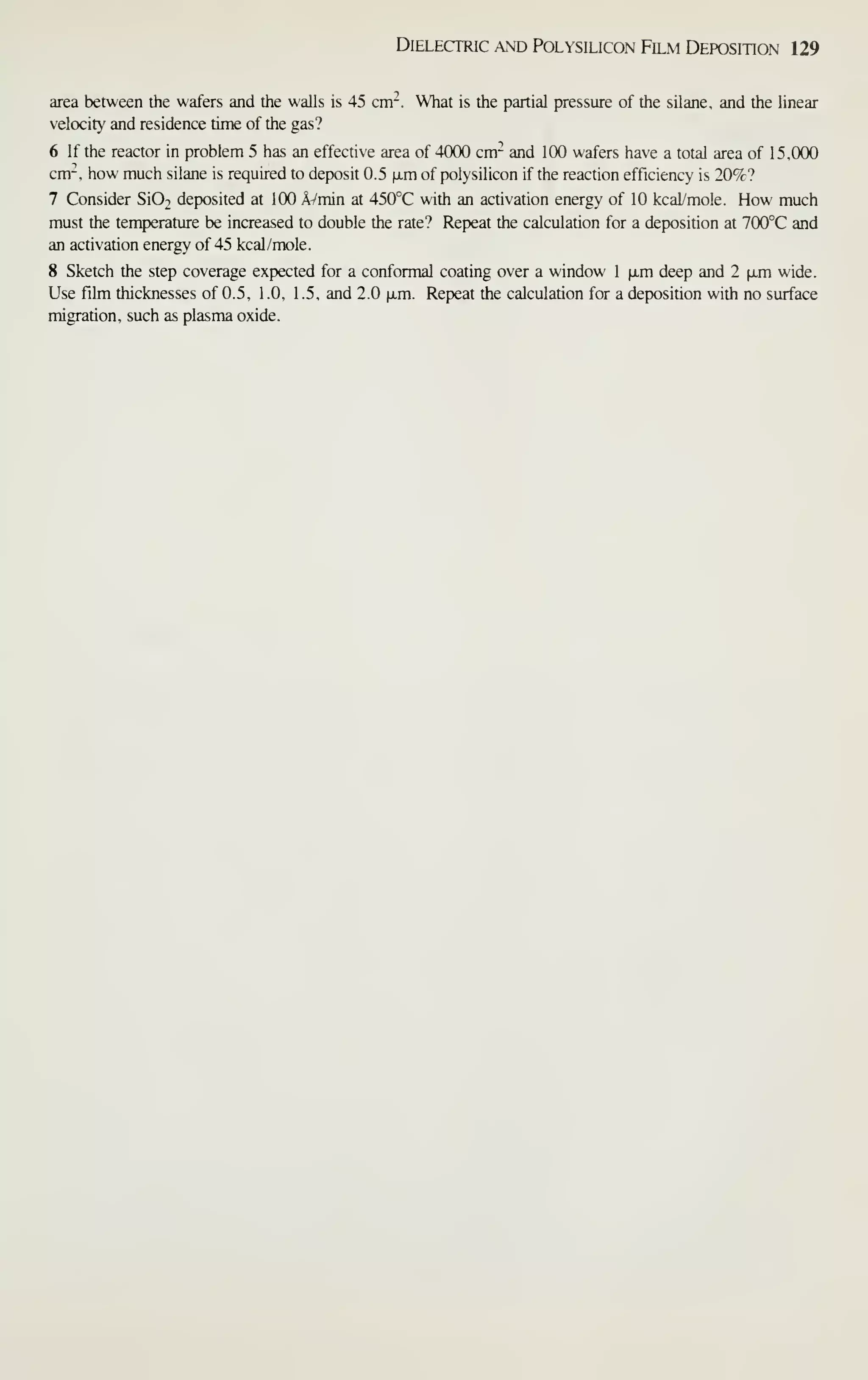 Dielectric and Polysiucon Film Deposition 129
area between the wafers and the walls is 45 cm-. What is the partial pressure of the silane, and the linear
velocity and residence time of the gas?
6 If the reactor in problem 5 has an effective area of 4000 cm- and 100 wafers have a total area of 15,000
cm'^, how much silane is required to deposit 0.5 ixm of polysilicon if the reaction efficiency is 20%?
7 Consider Si02 deposited at 100 AVmin at 450°C with an activation energy of 10 kcal/mole. How much
must the temperaUire be increased to double the rate? Repeat the calculation for a deposition at 700°C and
an activation energy of 45 kcal/mole.
8 Sketch the step coverage expected for a conformal coating over a window 1 [im deep and 2 (jim wide.
Use fihn thicknesses of 0.5, 1 .0, 1 .5, and 2.0 iJim. Repeat the calculation for a deposition with no surface
migration, such as plasma oxide.
 