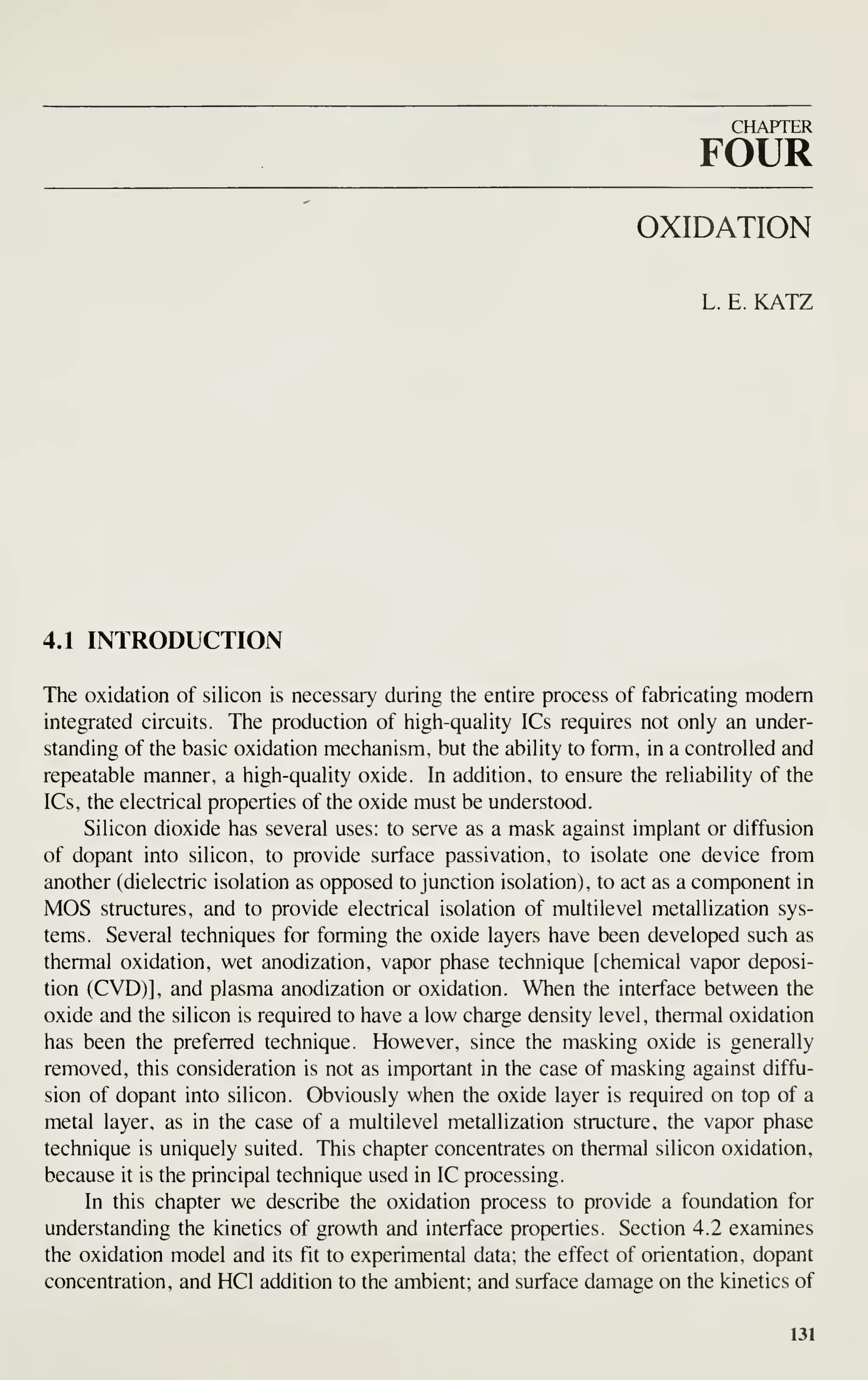 CHAPTER
FOUR
OXIDATION
L. E. KATZ
4.1 INTRODUCTION
The oxidation of silicon is necessary during the entire process of fabricating modem
integrated circuits. The production of high-quality ICs requires not only an under-
standing of the basic oxidation mechanism, but the ability to form, in a controlled and
repeatable manner, a high-quality oxide. In addition, to ensure the reliability of the
ICs, the electrical properties of the oxide must be understood.
Silicon dioxide has several uses: to serve as a mask against implant or diffusion
of dopant into silicon, to provide surface passivation, to isolate one device from
another (dielectric isolation as opposed to junction isolation), to act as a component in
MOS structures, and to provide electrical isolation of multilevel metallization sys-
tems. Several techniques for forming the oxide layers have been developed such as
thermal oxidation, wet anodization, vapor phase technique Ichemical vapor deposi-
tion (CVD)l, and plasma anodization or oxidation. When the interface between the
oxide and the silicon is required to have a low charge density level, thermal oxidation
has been the preferred technique. However, since the masking oxide is generally
removed, this consideration is not as important in the case of masking against diffu-
sion of dopant into silicon. Obviously when the oxide layer is required on top of a
metal layer, as in the case of a multilevel metallization structure, the vapor phase
technique is uniquely suited. This chapter concentrates on thermal silicon oxidation,
because it is the principal technique used in IC processing.
In this chapter we describe the oxidation process to provide a foundation for
understanding the kinetics of growth and interface properties. Section 4.2 examines
the oxidation model and its fit to experimental data; the effect of orientation, dopant
concentration, and HCl addition to the ambient; and surface damage on the kinetics of
131
 