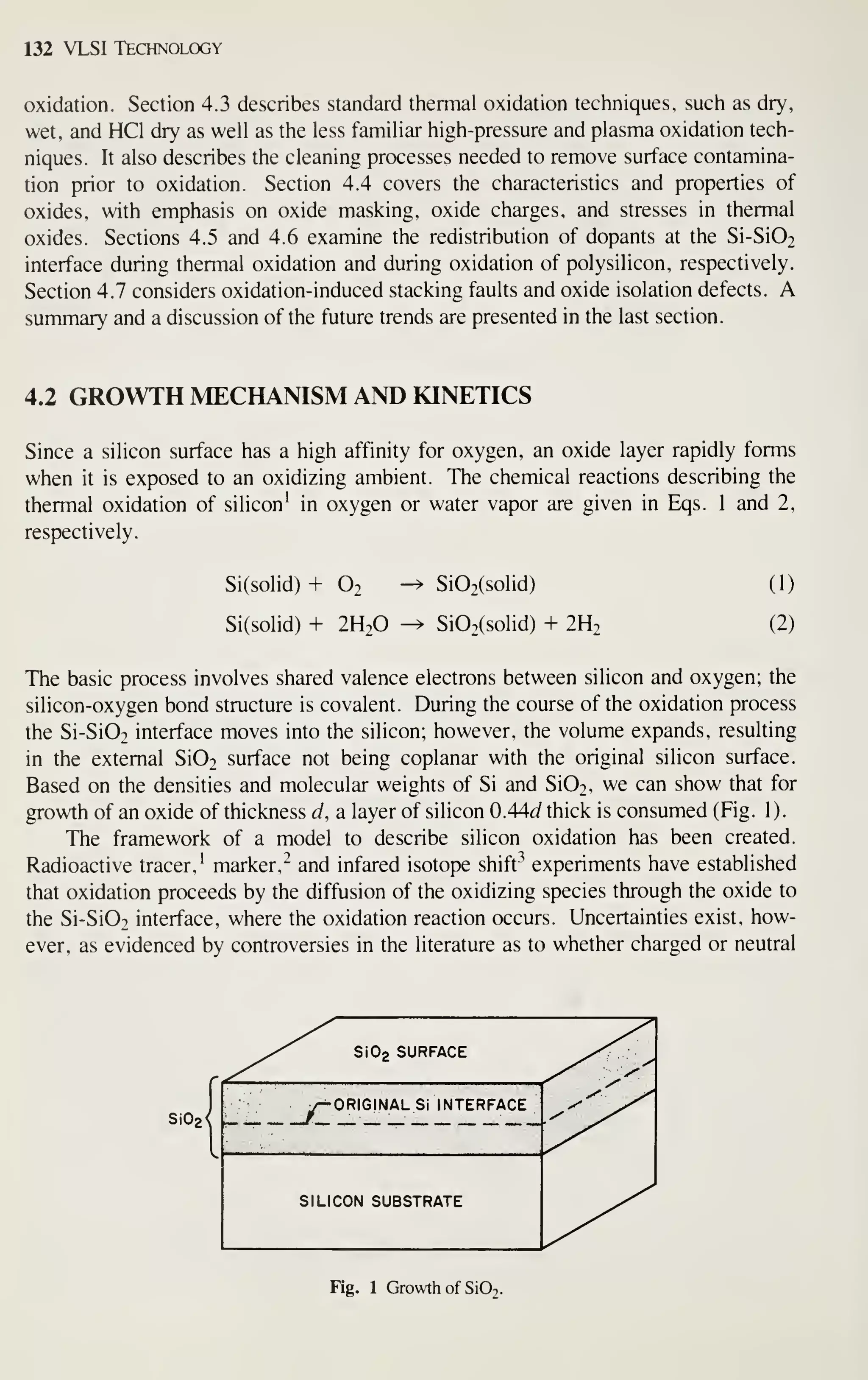 132 VLSI Technology
oxidation. Section 4.3 describes standard thermal oxidation techniques, such as dry,
wet, and HCl dry as well as the less familiar high-pressure and plasma oxidation tech-
niques. It also describes the cleaning processes needed to remove surface contamina-
tion prior to oxidation. Section 4.4 covers the characteristics and properties of
oxides, with emphasis on oxide masking, oxide charges, and stresses in thermal
oxides. Sections 4.5 and 4.6 examine the redistribution of dopants at the Si-Si02
interface during thermal oxidation and during oxidation of polysilicon, respectively.
Section 4.7 considers oxidation-induced stacking faults and oxide isolation defects. A
summary and a discussion of the future trends are presented in the last section.
4.2 GROWTH MECHANISM AND KINETICS
Since a silicon surface has a high affinity for oxygen, an oxide layer rapidly forms
when it is exposed to an oxidizing ambient. The chemical reactions describing the
thermal oxidation of silicon' in oxygen or water vapor are given in Eqs. 1 and 2,
respectively.
Si(solid) + 0.
Si(solid) + 2H2O
Si02(solid)
Si02(solid) + 2H2
(1)
(2)
The basic process involves shared valence electrons between silicon and oxygen; the
silicon-oxygen bond structure is covalent. During the course of the oxidation process
the Si-Si02 interface moves into the silicon; however, the volume expands, resulting
in the external Si02 surface not being coplanar with the original silicon surface.
Based on the densities and molecular weights of Si and Si02, we can show that for
growth of an oxide of thickness d, a layer of silicon 0.44<af thick is consumed (Fig. 1).
The framework of a model to describe silicon oxidation has been created.
Radioactive tracer,' marker,^ and infared isotope shift^ experiments have established
that oxidation proceeds by the diffusion of the oxidizing species through the oxide to
the Si-Si02 interface, where the oxidation reaction occurs. Uncertainties exist, how-
ever, as evidenced by controversies in the literature as to whether charged or neutral
Si02<
Si02 SURFACE
ORIGINALS! INTERFACE
SILICON SUBSTRATE
Fig. 1 Growth of SiOj.
 
