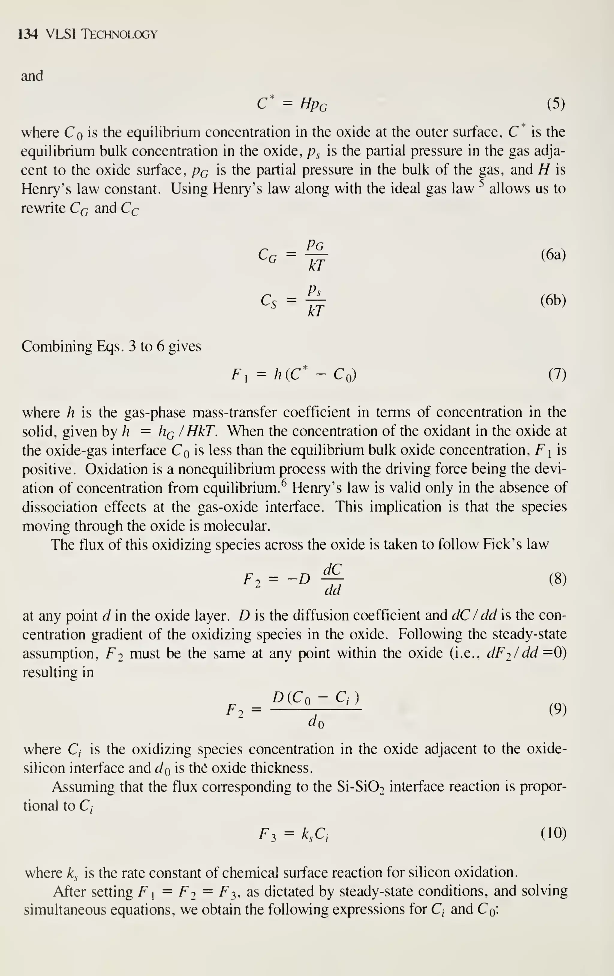 134 VLSI Technology
and
C* = Hpc (5)
where Co is the equiUbrium concentration in the oxide at the outer surface, C* is the
equihbrium bulk concentration in the oxide, p^ is the partial pressure in the gas adja-
cent to the oxide surface, pc is the partial pressure in the bulk of the gas, and H is
Henry's law constant. Using Henry's law along with the ideal gas law ^ allows us to
rewrite Cq and Cc
Cg = -r^ (6a)
kT
Ps_
kT
Ps
Cs = ^ (6b)
Combining Eqs. 3 to 6 gives
F, - h{C* - Co) (7)
where h is the gas-phase mass-transfer coefficient in terms of concentration in the
solid, given by h = Hq / HkT. When the concentration of the oxidant in the oxide at
the oxide-gas interface Co is less than the equilibrium bulk oxide concentration, F  is
positive. Oxidation is a nonequilibrium process with the driving force being the devi-
ation of concentration from equilibrium.^ Henry's law is valid only in the absence of
dissociation effects at the gas-oxide interface. This implication is that the species
moving through the oxide is molecular.
The flux of this oxidizing species across the oxide is taken to follow Pick's law
^2= -D ^ (8)
da
at any point d in the oxide layer. D is the diffusion coefficient and dC / dd is the con-
centration gradient of the oxidizing species in the oxide. Following the steady-state
assumption, F2 must be the same at any point within the oxide (i.e., dFj/dd =0)
resulting in
^(Co - Q)
F2 = -^-^, (9)
do
where C, is the oxidizing species concentration in the oxide adjacent to the oxide-
silicon interface and do is the oxide thickness.
Assuming that the flux corresponding to the Si-Si02 interface reaction is propor-
tional to C,
F3 = k,Ci (10)
where k^ is the rate constant of chemical surface reaction for silicon oxidation.
After setting F] = Fj = Ft,, as dictated by steady-state conditions, and solving
simultaneous equations, we obtain the following expressions for C, and Co:
 
