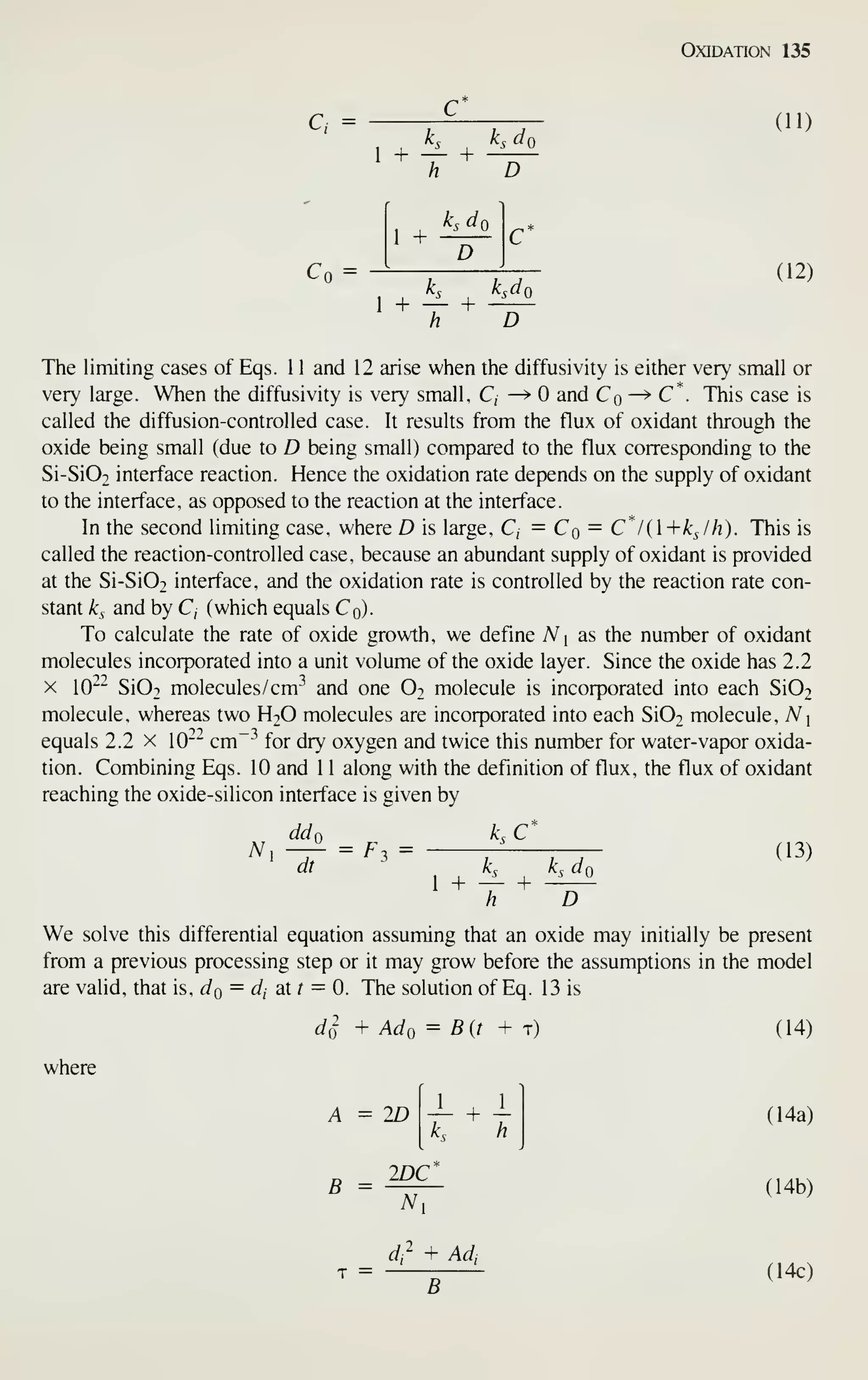 Oxidation 135
C, =
1 +
C
+
D
(11)
Cn =
1 +
Kdj
D
C
1 + — + -^-^
h D
(12)
The limiting cases of Eqs. 1 1 and 12 arise when the diffusivity is either very small or
very large. When the diffusivity is very small, C, —> and Cq—^C*. This case is
called the diffusion-controlled case. It results from the flux of oxidant through the
oxide being small (due to D being small) compared to the flux corresponding to the
Si-Si02 interface reaction. Hence the oxidation rate depends on the supply of oxidant
to the interface, as opposed to the reaction at the interface.
In the second limiting case, where D is large, C, = Cq — C*/(+kJh). This is
called the reaction-controlled case, because an abundant supply of oxidant is provided
at the Si-Si02 interface, and the oxidation rate is controlled by the reaction rate con-
stant k^ and by C, (which equals Cq).
To calculate the rate of oxide growth, we define N i
as the number of oxidant
molecules incorporated into a unit volume of the oxide layer. Since the oxide has 2.2
X 10~^ Si02 molecules /cm-^ and one Ot molecule is incorporated into each Si02
molecule, whereas two H2O molecules are incorporated into each Si02 molecule, A^i
equals 2.2 x 10~- cm~^ for dry oxygen and twice this number for water-vapor oxida-
tion. Combining Eqs. 10 and 1 1 along with the definition of flux, the flux of oxidant
reaching the oxide-silicon interface is given by
ddn k. C
(13)
A^,
dt
= F,=
1 + +
D
We solve this differential equation assuming that an oxide may initially be present
from a previous processing step or it may grow before the assumptions in the model
are valid, that is, do = dj at r = 0. The solution of Eq. 13 is
di + Ado = B(t + t)
where
A = 2D
L h
B = IDC
(14)
(14a)
(14b)
T =
dr + Adi
B
(14c)
 
