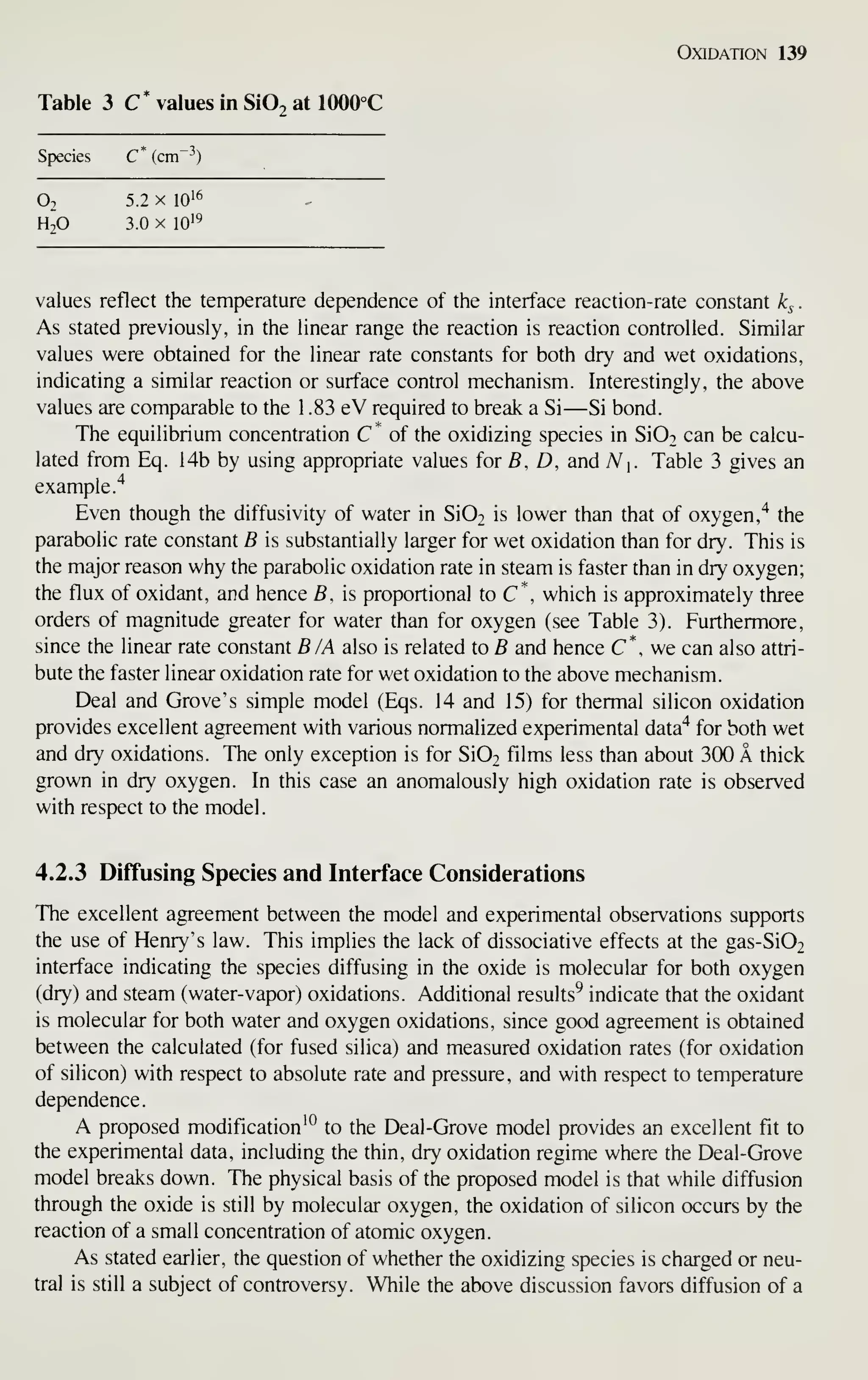 Oxidation 139
Table 3 C* values In SiOj at 1000°C
Species C* (cm ^)
O2 5.2 X 10'6
H^O 3.0 X 10'^
values reflect the temperature dependence of the interface reaction-rate constant k^
.
As stated previously, in the linear range the reaction is reaction controlled. Similar
values were obtained for the linear rate constants for both dry and wet oxidations,
indicating a similar reaction or surface control mechanism. Interestingly, the above
values are comparable to the 1 .83 eV required to break a Si —Si bond.
The equilibrium concentration C '^
of the oxidizing species in SiOo can be calcu-
lated from Eq. 14b by using appropriate values for B. D, and N i. Table 3 gives an
example."*
Even though the diffusivity of water in Si02 is lower than that of oxygen,^ the
parabolic rate constant B is substantially larger for wet oxidation than for dry. This is
the major reason why the parabolic oxidation rate in steam is faster than in dry oxygen;
the flux of oxidant, and hence B, is proportional to C*, which is approximately three
orders of magnitude greater for water than for oxygen (see Table 3). Furthermore,
since the linear rate constant B /A also is related to B and hence C*, we can also attri-
bute the faster linear oxidation rate for wet oxidation to the above mechanism.
Deal and Grove's simple model (Eqs. 14 and 15) for thermal silicon oxidation
provides excellent agreement with various normalized experimental data"* for both wet
and dry oxidations. The only exception is for Si02 films less than about 300 A thick
grown in dry oxygen. In this case an anomalously high oxidation rate is observed
with respect to the model.
4.2.3 Diffusing Species and Interface Considerations
The excellent agreement between the model and experimental observations supports
the use of Henry's law. This implies the lack of dissociative effects at the gas-Si02
interface indicating the species diffusing in the oxide is molecular for both oxygen
(dry) and steam (water-vapor) oxidations. Additional results^ indicate that the oxidant
is molecular for both water and oxygen oxidations, since good agreement is obtained
between the calculated (for fused silica) and measured oxidation rates (for oxidation
of silicon) with respect to absolute rate and pressure, and with respect to temperature
dependence.
A proposed modification^*^ to the Deal-Grove model provides an excellent fit to
the experimental data, including the thin, dry oxidation regime where the Deal-Grove
model breaks down. The physical basis of the proposed model is that while diffusion
through the oxide is still by molecular oxygen, the oxidation of silicon occurs by the
reaction of a small concentration of atomic oxygen.
As stated earlier, the question of whether the oxidizing species is charged or neu-
tral is still a subject of controversy. While the above discussion favors diffusion of a
 