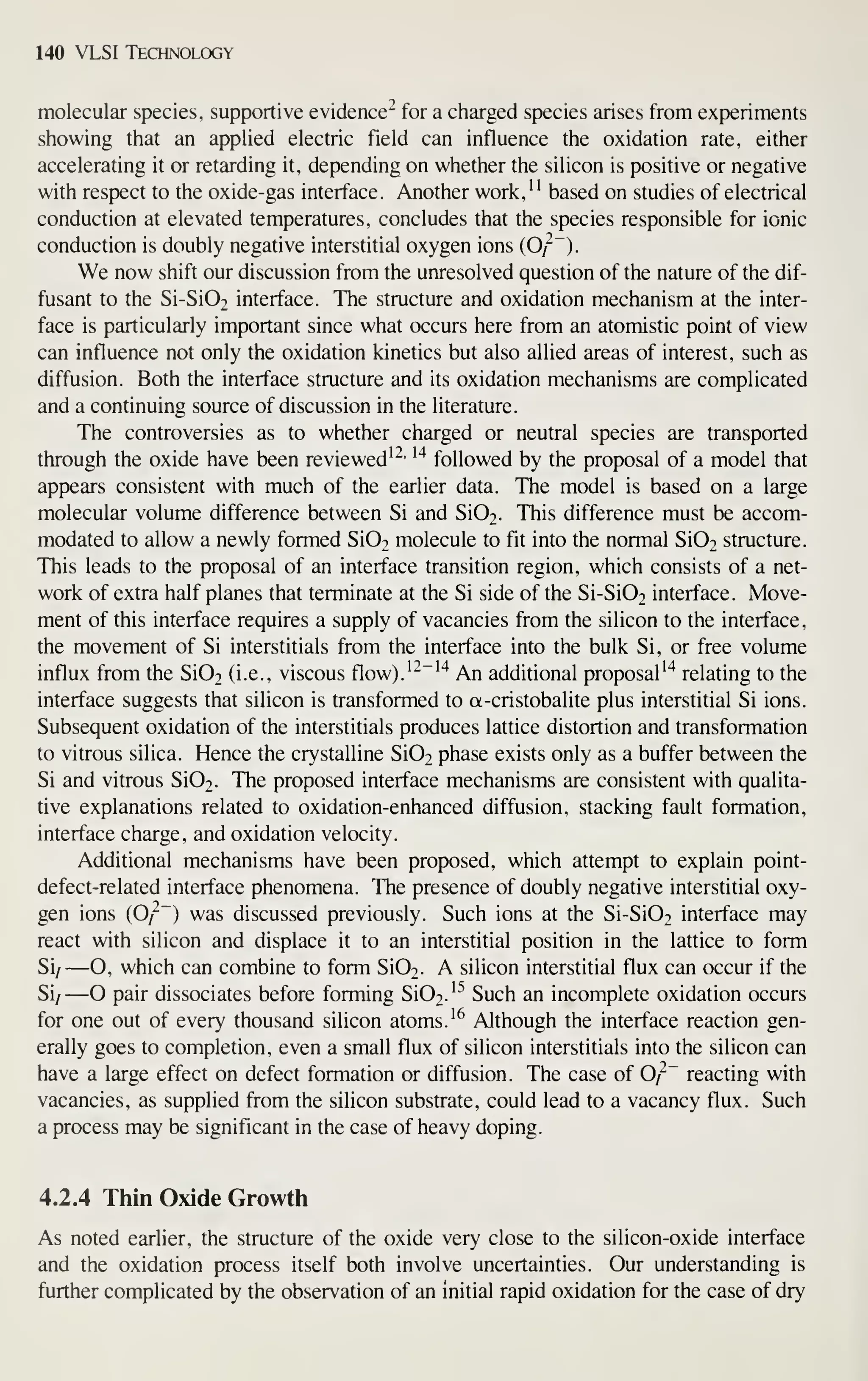 140 VLSI Technology
molecular species, supportive evidence" for a charged species arises from experiments
showing that an applied electric field can influence the oxidation rate, either
accelerating it or retarding it, depending on whether the silicon is positive or negative
with respect to the oxide-gas interface. Another work,
'
' based on studies of electrical
conduction at elevated temperatures, concludes that the species responsible for ionic
conduction is doubly negative interstitial oxygen ions (O/").
We now shift our discussion from the unresolved question of the nature of the dif-
fusant to the Si-Si02 interface. The structure and oxidation mechanism at the inter-
face is particularly important since what occurs here from an atomistic point of view
can influence not only the oxidation kinetics but also allied areas of interest, such as
diffusion. Both the interface structure and its oxidation mechanisms are complicated
and a continuing source of discussion in the literature.
The controversies as to whether charged or neutral species are transported
through the oxide have been reviewed'^'
^'^
followed by the proposal of a model that
appears consistent with much of the earlier data. The model is based on a large
molecular volume difference between Si and Si02. This difference must be accom-
modated to allow a newly formed Si02 molecule to fit into the normal Si02 structure.
This leads to the proposal of an interface transition region, which consists of a net-
work of extra half planes that terminate at the Si side of the Si-Si02 interface. Move-
ment of this interface requires a supply of vacancies from the silicon to the interface,
the movement of Si interstitials from the interface into the bulk Si, or free volume
influx from the Si02 (i.e., viscous flow).^-"'"^ An additional proposal'"* relating to the
interface suggests that silicon is transformed to a-cristobalite plus interstitial Si ions.
Subsequent oxidation of the interstitials produces lattice distortion and transformation
to vitrous silica. Hence the crystalline Si02 phase exists only as a buffer between the
Si and vitrous Si02. The proposed interface mechanisms are consistent with qualita-
tive explanations related to oxidation-enhanced diffusion, stacking fault formation,
interface charge, and oxidation velocity.
Additional mechanisms have been proposed, which attempt to explain point-
defect-related interface phenomena. The presence of doubly negative interstitial oxy-
gen ions (0/~~) was discussed previously. Such ions at the Si-Si02 interface may
react with silicon and displace it to an interstitial position in the lattice to form
Si/ —O, which can combine to form Si02. A silicon interstitial flux can occur if the
Si/ —O pair dissociates before forming Si02.'"^ Such an incomplete oxidation occurs
for one out of every thousand silicon atoms. '^ Although the interface reaction gen-
erally goes to completion, even a small flux of silicon interstitials into the silicon can
have a large effect on defect formation or diffusion. The case of 0^~ reacting with
vacancies, as supplied from the silicon substrate, could lead to a vacancy flux. Such
a process may be significant in the case of heavy doping.
4.2.4 Thin Oxide Growth
As noted earlier, the structure of the oxide very close to the silicon-oxide interface
and the oxidation process itself both involve uncertainties. Our understanding is
further complicated by the observation of an initial rapid oxidation for the case of dry
 